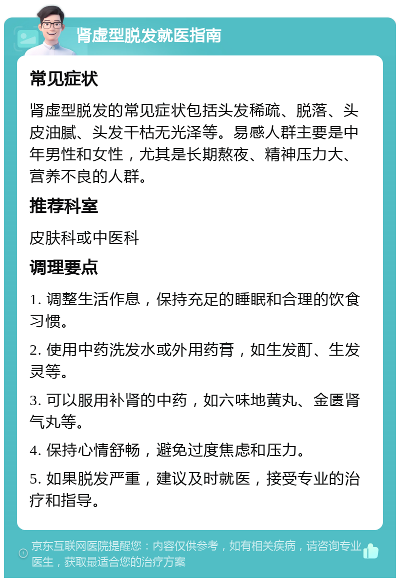 肾虚型脱发就医指南 常见症状 肾虚型脱发的常见症状包括头发稀疏、脱落、头皮油腻、头发干枯无光泽等。易感人群主要是中年男性和女性，尤其是长期熬夜、精神压力大、营养不良的人群。 推荐科室 皮肤科或中医科 调理要点 1. 调整生活作息，保持充足的睡眠和合理的饮食习惯。 2. 使用中药洗发水或外用药膏，如生发酊、生发灵等。 3. 可以服用补肾的中药，如六味地黄丸、金匮肾气丸等。 4. 保持心情舒畅，避免过度焦虑和压力。 5. 如果脱发严重，建议及时就医，接受专业的治疗和指导。