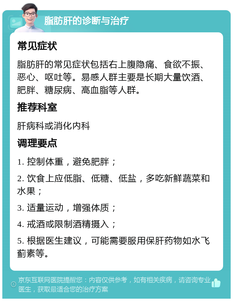 脂肪肝的诊断与治疗 常见症状 脂肪肝的常见症状包括右上腹隐痛、食欲不振、恶心、呕吐等。易感人群主要是长期大量饮酒、肥胖、糖尿病、高血脂等人群。 推荐科室 肝病科或消化内科 调理要点 1. 控制体重，避免肥胖； 2. 饮食上应低脂、低糖、低盐，多吃新鲜蔬菜和水果； 3. 适量运动，增强体质； 4. 戒酒或限制酒精摄入； 5. 根据医生建议，可能需要服用保肝药物如水飞蓟素等。