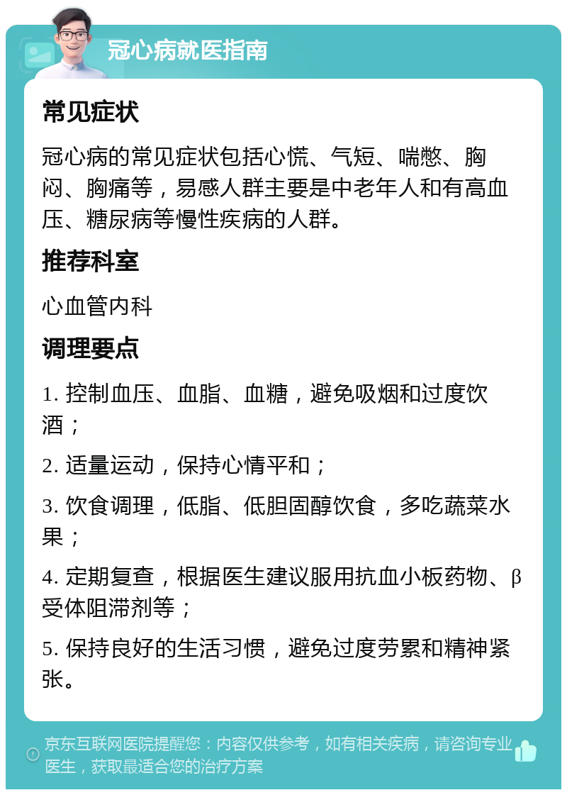 冠心病就医指南 常见症状 冠心病的常见症状包括心慌、气短、喘憋、胸闷、胸痛等，易感人群主要是中老年人和有高血压、糖尿病等慢性疾病的人群。 推荐科室 心血管内科 调理要点 1. 控制血压、血脂、血糖，避免吸烟和过度饮酒； 2. 适量运动，保持心情平和； 3. 饮食调理，低脂、低胆固醇饮食，多吃蔬菜水果； 4. 定期复查，根据医生建议服用抗血小板药物、β受体阻滞剂等； 5. 保持良好的生活习惯，避免过度劳累和精神紧张。