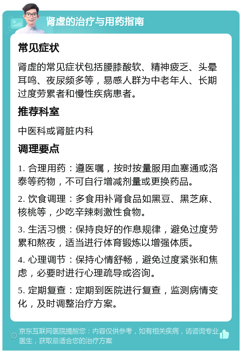 肾虚的治疗与用药指南 常见症状 肾虚的常见症状包括腰膝酸软、精神疲乏、头晕耳鸣、夜尿频多等，易感人群为中老年人、长期过度劳累者和慢性疾病患者。 推荐科室 中医科或肾脏内科 调理要点 1. 合理用药：遵医嘱，按时按量服用血塞通或洛泰等药物，不可自行增减剂量或更换药品。 2. 饮食调理：多食用补肾食品如黑豆、黑芝麻、核桃等，少吃辛辣刺激性食物。 3. 生活习惯：保持良好的作息规律，避免过度劳累和熬夜，适当进行体育锻炼以增强体质。 4. 心理调节：保持心情舒畅，避免过度紧张和焦虑，必要时进行心理疏导或咨询。 5. 定期复查：定期到医院进行复查，监测病情变化，及时调整治疗方案。