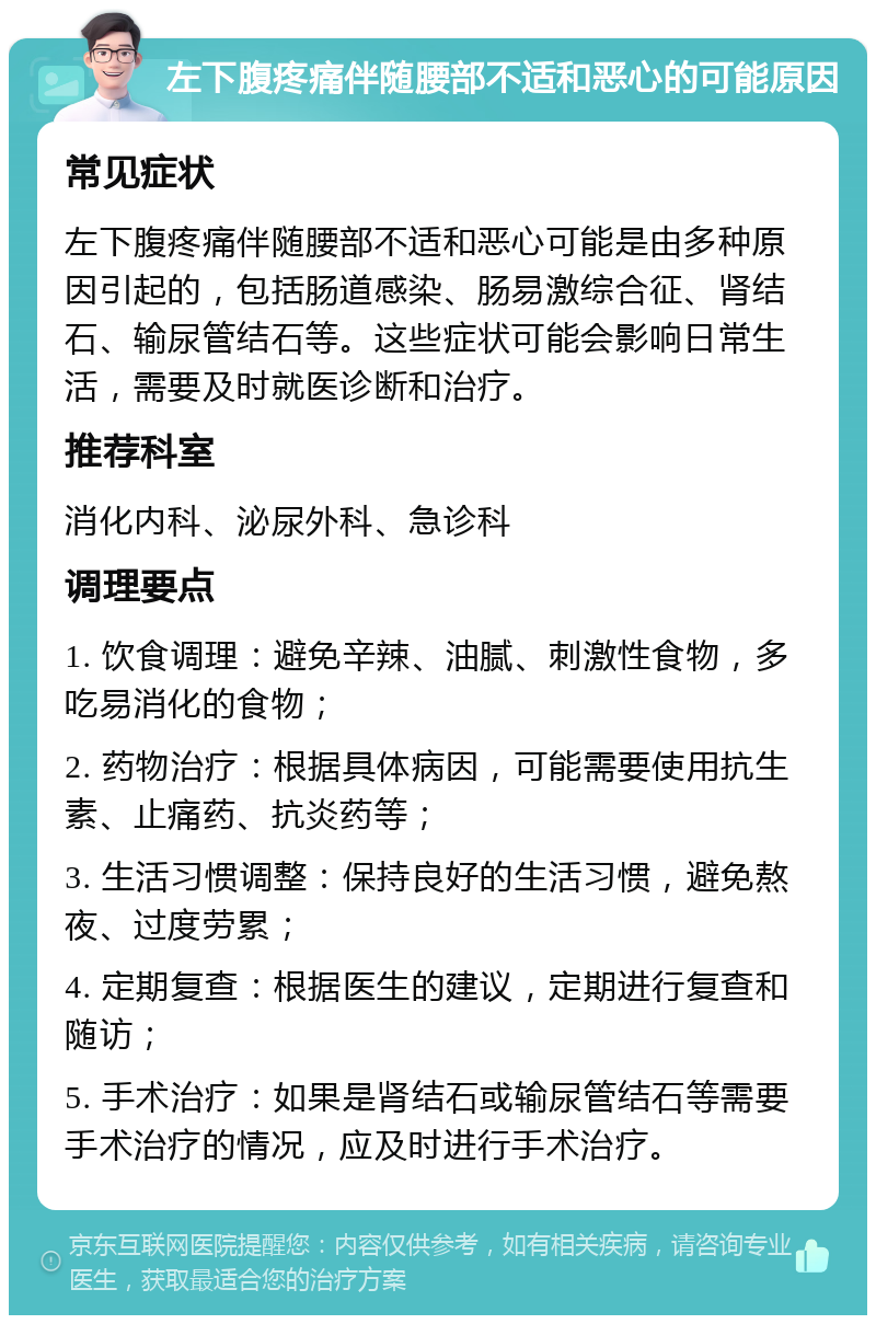 左下腹疼痛伴随腰部不适和恶心的可能原因 常见症状 左下腹疼痛伴随腰部不适和恶心可能是由多种原因引起的，包括肠道感染、肠易激综合征、肾结石、输尿管结石等。这些症状可能会影响日常生活，需要及时就医诊断和治疗。 推荐科室 消化内科、泌尿外科、急诊科 调理要点 1. 饮食调理：避免辛辣、油腻、刺激性食物，多吃易消化的食物； 2. 药物治疗：根据具体病因，可能需要使用抗生素、止痛药、抗炎药等； 3. 生活习惯调整：保持良好的生活习惯，避免熬夜、过度劳累； 4. 定期复查：根据医生的建议，定期进行复查和随访； 5. 手术治疗：如果是肾结石或输尿管结石等需要手术治疗的情况，应及时进行手术治疗。