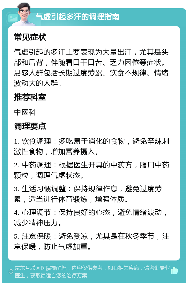 气虚引起多汗的调理指南 常见症状 气虚引起的多汗主要表现为大量出汗，尤其是头部和后背，伴随着口干口苦、乏力困倦等症状。易感人群包括长期过度劳累、饮食不规律、情绪波动大的人群。 推荐科室 中医科 调理要点 1. 饮食调理：多吃易于消化的食物，避免辛辣刺激性食物，增加营养摄入。 2. 中药调理：根据医生开具的中药方，服用中药颗粒，调理气虚状态。 3. 生活习惯调整：保持规律作息，避免过度劳累，适当进行体育锻炼，增强体质。 4. 心理调节：保持良好的心态，避免情绪波动，减少精神压力。 5. 注意保暖：避免受凉，尤其是在秋冬季节，注意保暖，防止气虚加重。