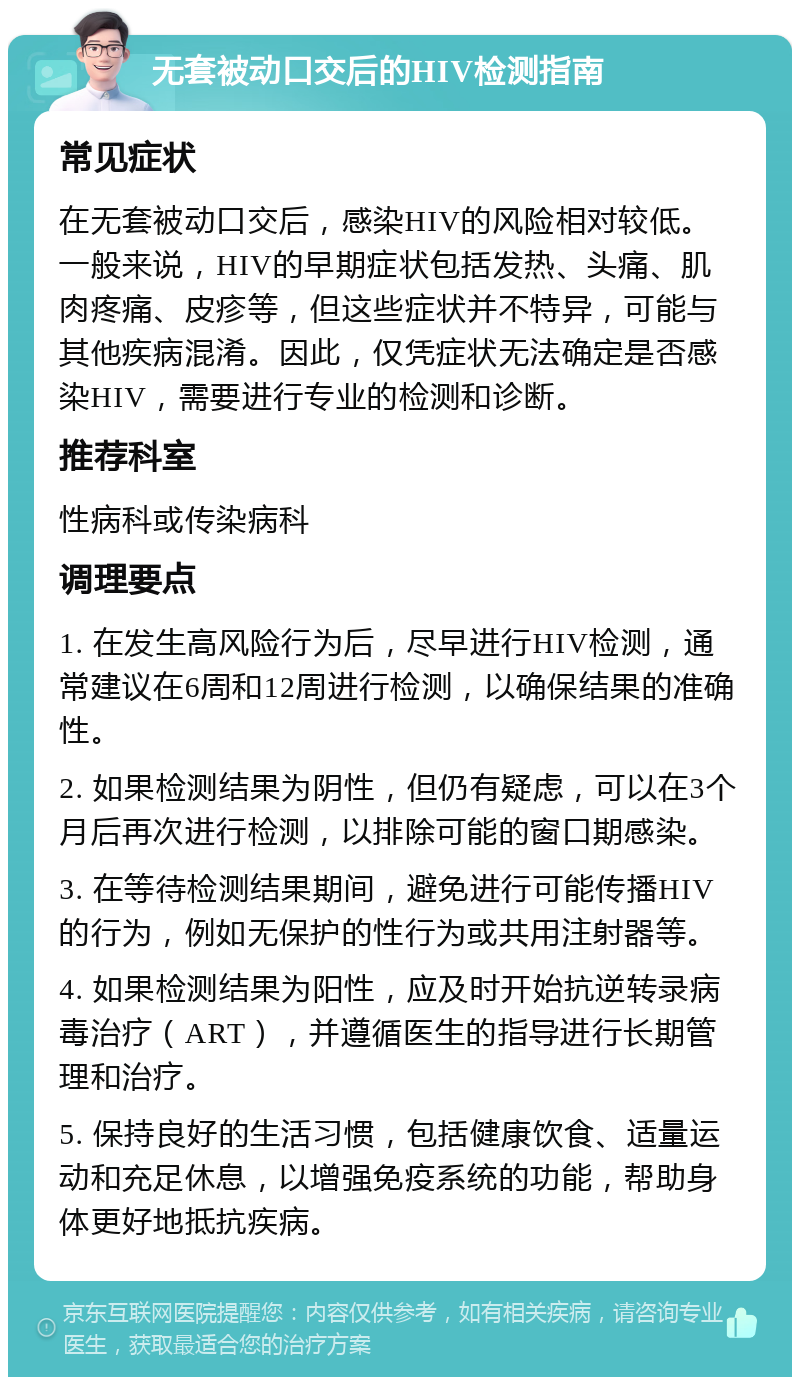 无套被动口交后的HIV检测指南 常见症状 在无套被动口交后，感染HIV的风险相对较低。一般来说，HIV的早期症状包括发热、头痛、肌肉疼痛、皮疹等，但这些症状并不特异，可能与其他疾病混淆。因此，仅凭症状无法确定是否感染HIV，需要进行专业的检测和诊断。 推荐科室 性病科或传染病科 调理要点 1. 在发生高风险行为后，尽早进行HIV检测，通常建议在6周和12周进行检测，以确保结果的准确性。 2. 如果检测结果为阴性，但仍有疑虑，可以在3个月后再次进行检测，以排除可能的窗口期感染。 3. 在等待检测结果期间，避免进行可能传播HIV的行为，例如无保护的性行为或共用注射器等。 4. 如果检测结果为阳性，应及时开始抗逆转录病毒治疗（ART），并遵循医生的指导进行长期管理和治疗。 5. 保持良好的生活习惯，包括健康饮食、适量运动和充足休息，以增强免疫系统的功能，帮助身体更好地抵抗疾病。