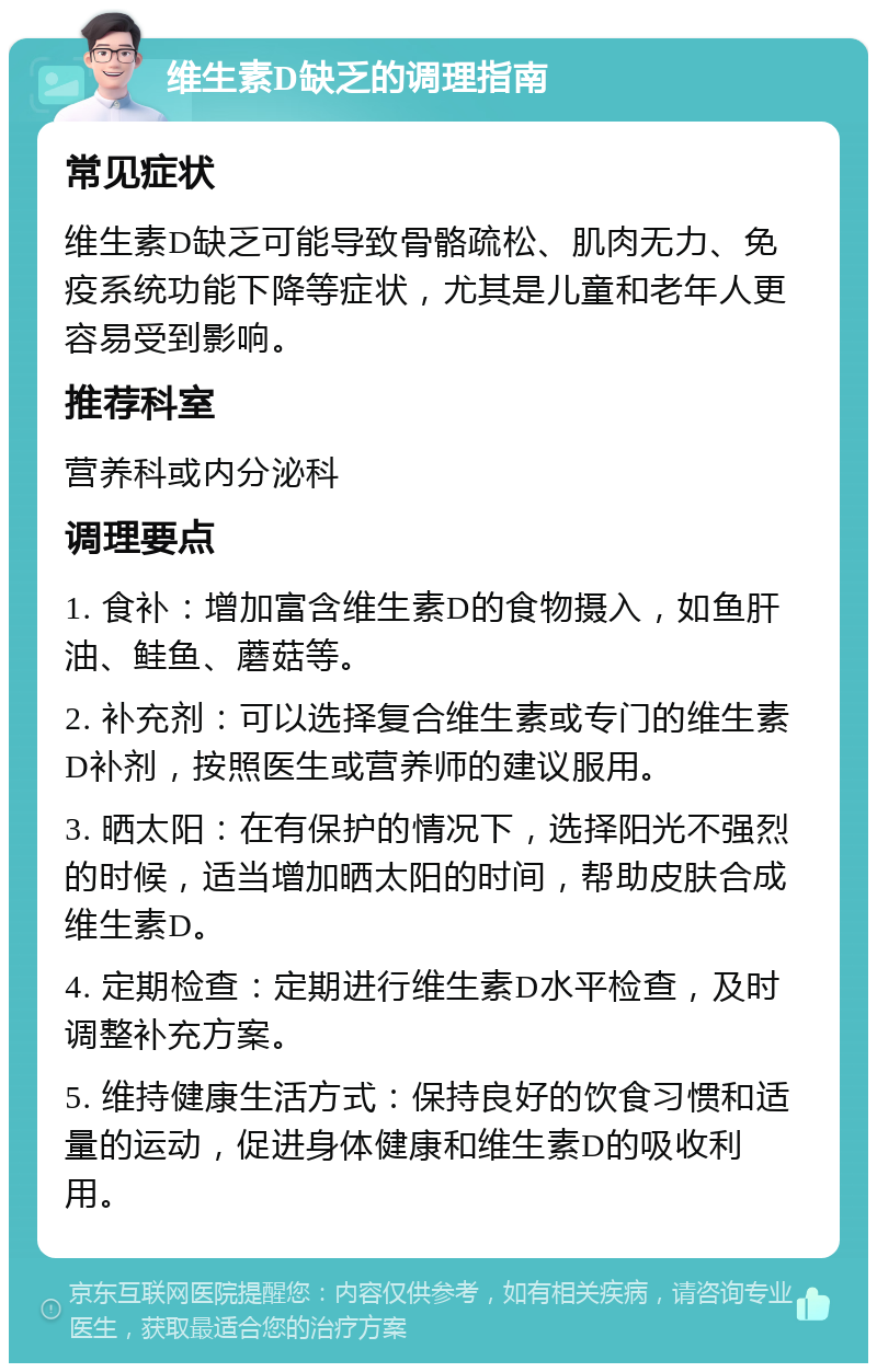 维生素D缺乏的调理指南 常见症状 维生素D缺乏可能导致骨骼疏松、肌肉无力、免疫系统功能下降等症状，尤其是儿童和老年人更容易受到影响。 推荐科室 营养科或内分泌科 调理要点 1. 食补：增加富含维生素D的食物摄入，如鱼肝油、鲑鱼、蘑菇等。 2. 补充剂：可以选择复合维生素或专门的维生素D补剂，按照医生或营养师的建议服用。 3. 晒太阳：在有保护的情况下，选择阳光不强烈的时候，适当增加晒太阳的时间，帮助皮肤合成维生素D。 4. 定期检查：定期进行维生素D水平检查，及时调整补充方案。 5. 维持健康生活方式：保持良好的饮食习惯和适量的运动，促进身体健康和维生素D的吸收利用。