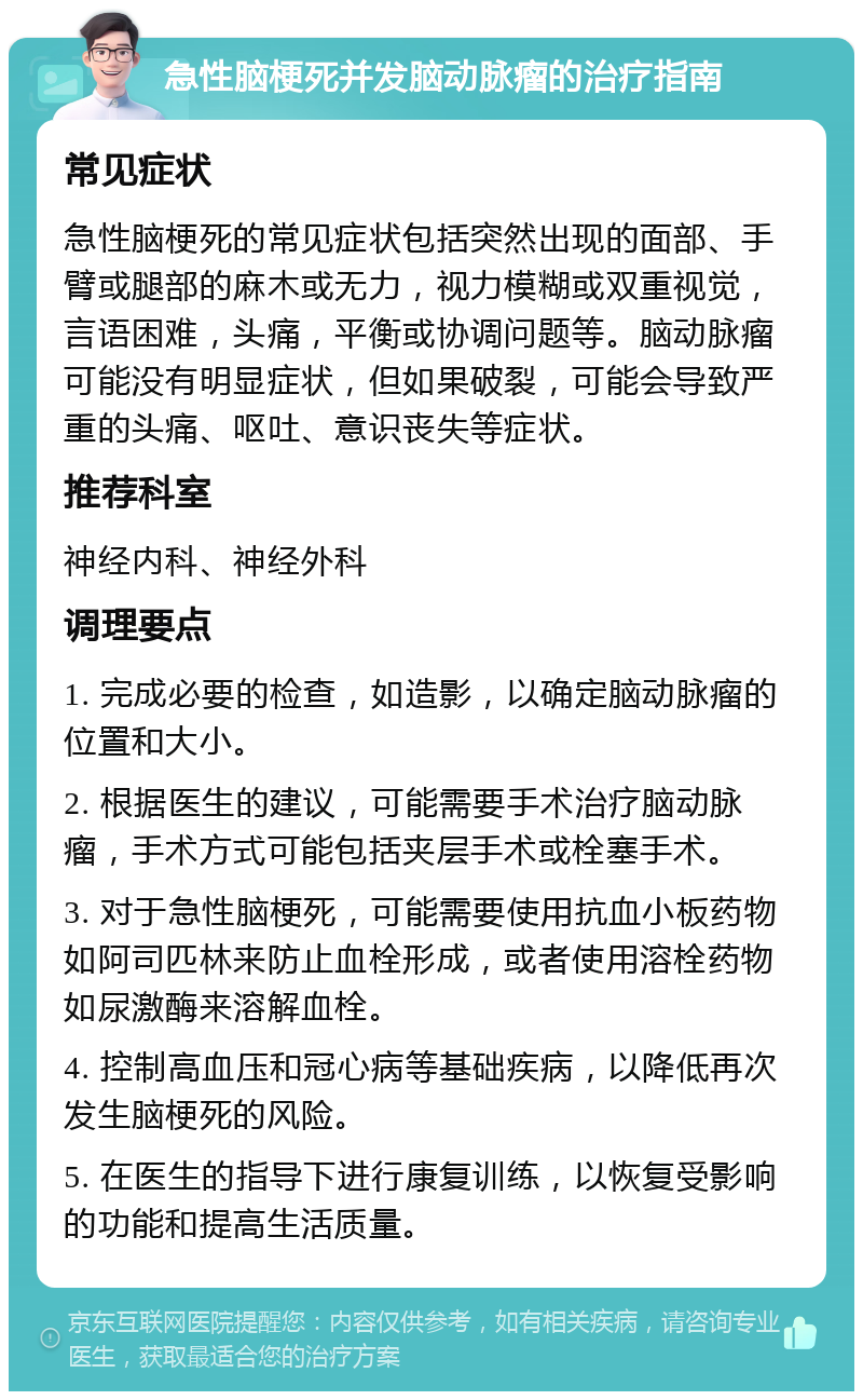 急性脑梗死并发脑动脉瘤的治疗指南 常见症状 急性脑梗死的常见症状包括突然出现的面部、手臂或腿部的麻木或无力，视力模糊或双重视觉，言语困难，头痛，平衡或协调问题等。脑动脉瘤可能没有明显症状，但如果破裂，可能会导致严重的头痛、呕吐、意识丧失等症状。 推荐科室 神经内科、神经外科 调理要点 1. 完成必要的检查，如造影，以确定脑动脉瘤的位置和大小。 2. 根据医生的建议，可能需要手术治疗脑动脉瘤，手术方式可能包括夹层手术或栓塞手术。 3. 对于急性脑梗死，可能需要使用抗血小板药物如阿司匹林来防止血栓形成，或者使用溶栓药物如尿激酶来溶解血栓。 4. 控制高血压和冠心病等基础疾病，以降低再次发生脑梗死的风险。 5. 在医生的指导下进行康复训练，以恢复受影响的功能和提高生活质量。