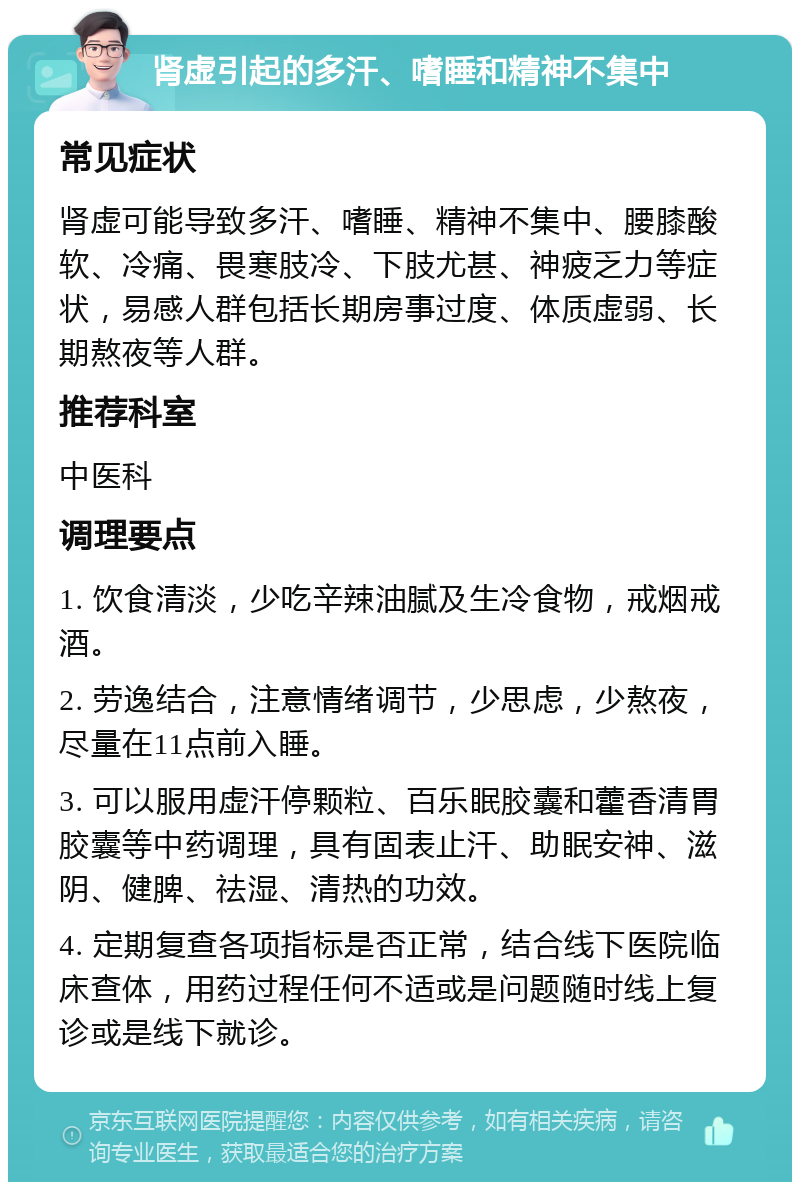 肾虚引起的多汗、嗜睡和精神不集中 常见症状 肾虚可能导致多汗、嗜睡、精神不集中、腰膝酸软、冷痛、畏寒肢冷、下肢尤甚、神疲乏力等症状，易感人群包括长期房事过度、体质虚弱、长期熬夜等人群。 推荐科室 中医科 调理要点 1. 饮食清淡，少吃辛辣油腻及生冷食物，戒烟戒酒。 2. 劳逸结合，注意情绪调节，少思虑，少熬夜，尽量在11点前入睡。 3. 可以服用虚汗停颗粒、百乐眠胶囊和藿香清胃胶囊等中药调理，具有固表止汗、助眠安神、滋阴、健脾、祛湿、清热的功效。 4. 定期复查各项指标是否正常，结合线下医院临床查体，用药过程任何不适或是问题随时线上复诊或是线下就诊。