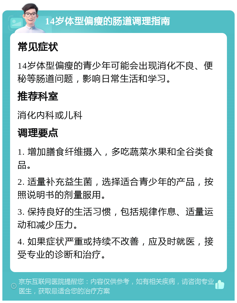 14岁体型偏瘦的肠道调理指南 常见症状 14岁体型偏瘦的青少年可能会出现消化不良、便秘等肠道问题，影响日常生活和学习。 推荐科室 消化内科或儿科 调理要点 1. 增加膳食纤维摄入，多吃蔬菜水果和全谷类食品。 2. 适量补充益生菌，选择适合青少年的产品，按照说明书的剂量服用。 3. 保持良好的生活习惯，包括规律作息、适量运动和减少压力。 4. 如果症状严重或持续不改善，应及时就医，接受专业的诊断和治疗。