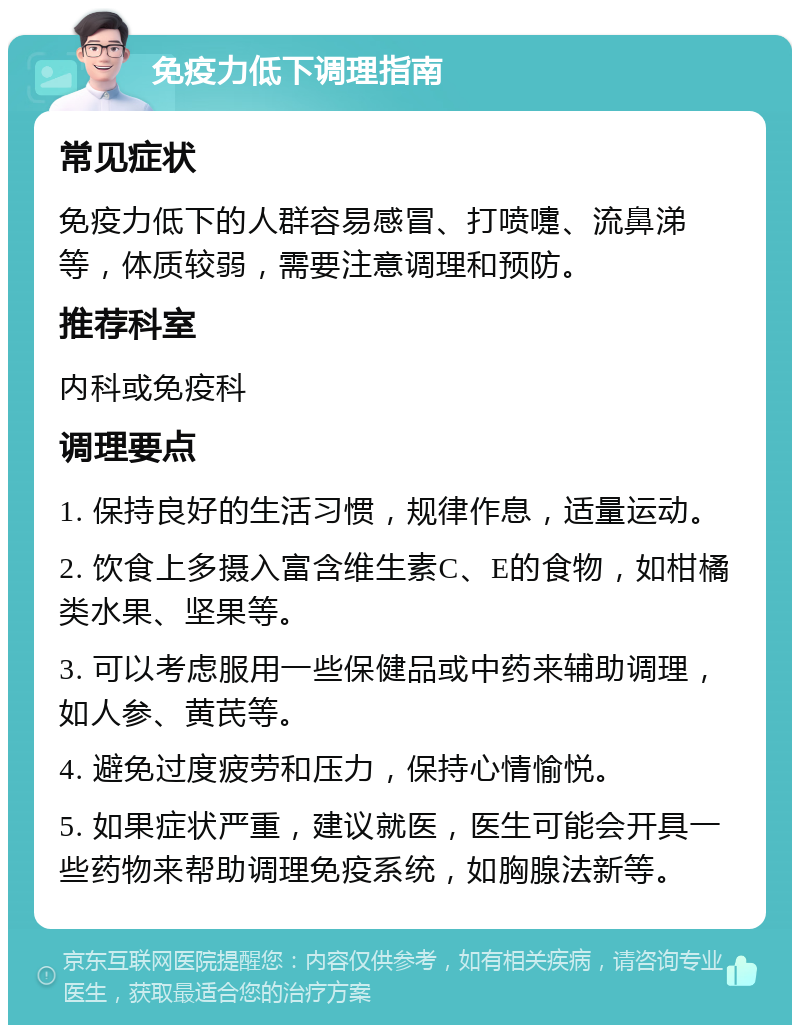 免疫力低下调理指南 常见症状 免疫力低下的人群容易感冒、打喷嚏、流鼻涕等，体质较弱，需要注意调理和预防。 推荐科室 内科或免疫科 调理要点 1. 保持良好的生活习惯，规律作息，适量运动。 2. 饮食上多摄入富含维生素C、E的食物，如柑橘类水果、坚果等。 3. 可以考虑服用一些保健品或中药来辅助调理，如人参、黄芪等。 4. 避免过度疲劳和压力，保持心情愉悦。 5. 如果症状严重，建议就医，医生可能会开具一些药物来帮助调理免疫系统，如胸腺法新等。