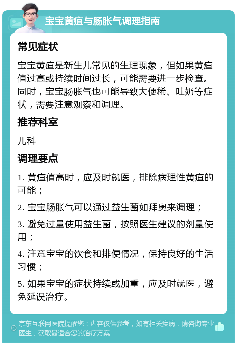 宝宝黄疸与肠胀气调理指南 常见症状 宝宝黄疸是新生儿常见的生理现象，但如果黄疸值过高或持续时间过长，可能需要进一步检查。同时，宝宝肠胀气也可能导致大便稀、吐奶等症状，需要注意观察和调理。 推荐科室 儿科 调理要点 1. 黄疸值高时，应及时就医，排除病理性黄疸的可能； 2. 宝宝肠胀气可以通过益生菌如拜奥来调理； 3. 避免过量使用益生菌，按照医生建议的剂量使用； 4. 注意宝宝的饮食和排便情况，保持良好的生活习惯； 5. 如果宝宝的症状持续或加重，应及时就医，避免延误治疗。