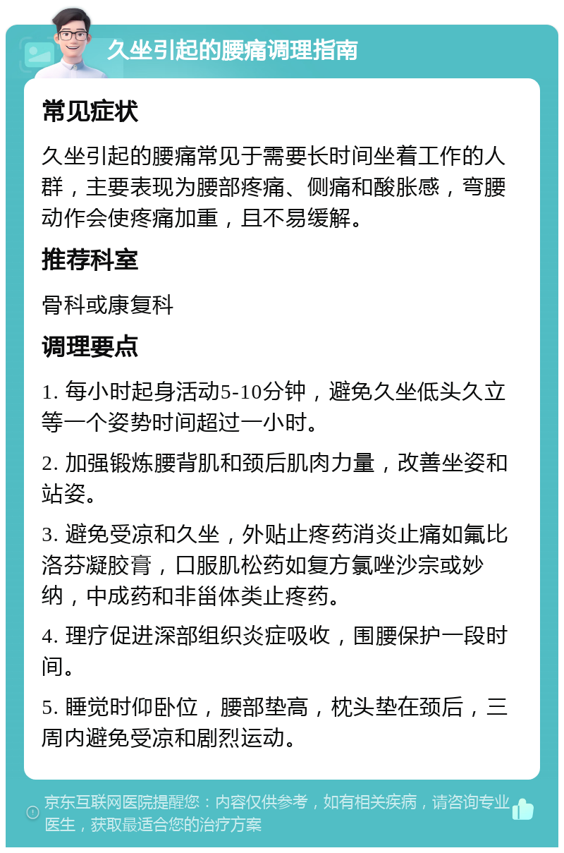 久坐引起的腰痛调理指南 常见症状 久坐引起的腰痛常见于需要长时间坐着工作的人群，主要表现为腰部疼痛、侧痛和酸胀感，弯腰动作会使疼痛加重，且不易缓解。 推荐科室 骨科或康复科 调理要点 1. 每小时起身活动5-10分钟，避免久坐低头久立等一个姿势时间超过一小时。 2. 加强锻炼腰背肌和颈后肌肉力量，改善坐姿和站姿。 3. 避免受凉和久坐，外贴止疼药消炎止痛如氟比洛芬凝胶膏，口服肌松药如复方氯唑沙宗或妙纳，中成药和非甾体类止疼药。 4. 理疗促进深部组织炎症吸收，围腰保护一段时间。 5. 睡觉时仰卧位，腰部垫高，枕头垫在颈后，三周内避免受凉和剧烈运动。