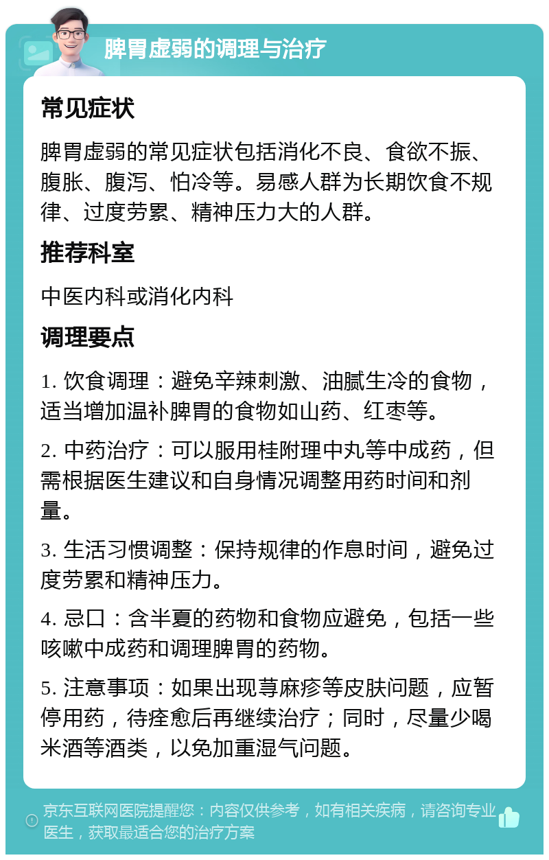 脾胃虚弱的调理与治疗 常见症状 脾胃虚弱的常见症状包括消化不良、食欲不振、腹胀、腹泻、怕冷等。易感人群为长期饮食不规律、过度劳累、精神压力大的人群。 推荐科室 中医内科或消化内科 调理要点 1. 饮食调理：避免辛辣刺激、油腻生冷的食物，适当增加温补脾胃的食物如山药、红枣等。 2. 中药治疗：可以服用桂附理中丸等中成药，但需根据医生建议和自身情况调整用药时间和剂量。 3. 生活习惯调整：保持规律的作息时间，避免过度劳累和精神压力。 4. 忌口：含半夏的药物和食物应避免，包括一些咳嗽中成药和调理脾胃的药物。 5. 注意事项：如果出现荨麻疹等皮肤问题，应暂停用药，待痊愈后再继续治疗；同时，尽量少喝米酒等酒类，以免加重湿气问题。