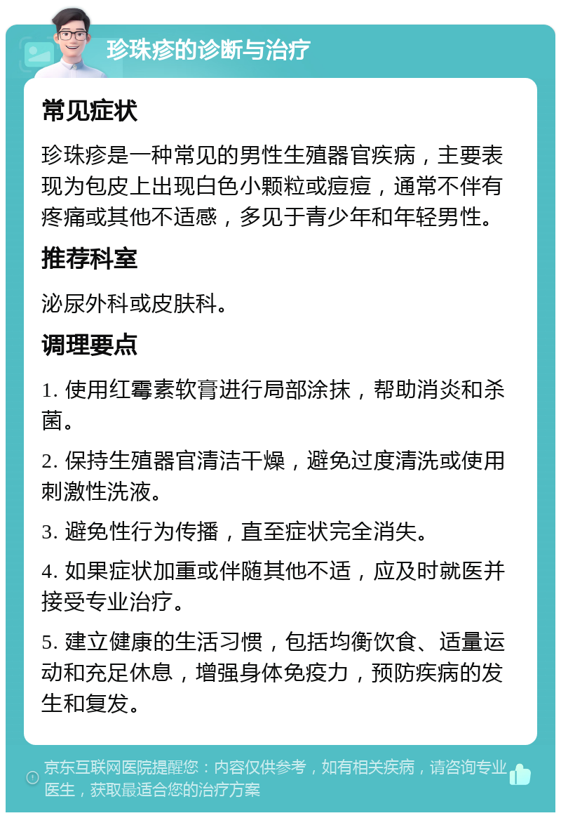 珍珠疹的诊断与治疗 常见症状 珍珠疹是一种常见的男性生殖器官疾病，主要表现为包皮上出现白色小颗粒或痘痘，通常不伴有疼痛或其他不适感，多见于青少年和年轻男性。 推荐科室 泌尿外科或皮肤科。 调理要点 1. 使用红霉素软膏进行局部涂抹，帮助消炎和杀菌。 2. 保持生殖器官清洁干燥，避免过度清洗或使用刺激性洗液。 3. 避免性行为传播，直至症状完全消失。 4. 如果症状加重或伴随其他不适，应及时就医并接受专业治疗。 5. 建立健康的生活习惯，包括均衡饮食、适量运动和充足休息，增强身体免疫力，预防疾病的发生和复发。