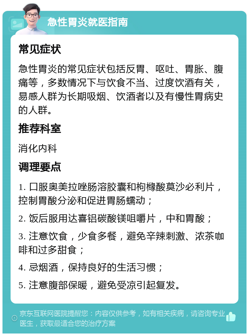 急性胃炎就医指南 常见症状 急性胃炎的常见症状包括反胃、呕吐、胃胀、腹痛等，多数情况下与饮食不当、过度饮酒有关，易感人群为长期吸烟、饮酒者以及有慢性胃病史的人群。 推荐科室 消化内科 调理要点 1. 口服奥美拉唑肠溶胶囊和枸橼酸莫沙必利片，控制胃酸分泌和促进胃肠蠕动； 2. 饭后服用达喜铝碳酸镁咀嚼片，中和胃酸； 3. 注意饮食，少食多餐，避免辛辣刺激、浓茶咖啡和过多甜食； 4. 忌烟酒，保持良好的生活习惯； 5. 注意腹部保暖，避免受凉引起复发。