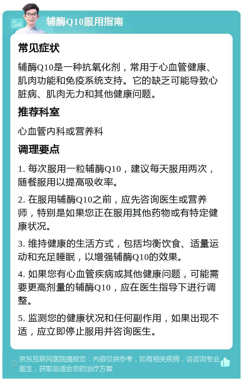 辅酶Q10服用指南 常见症状 辅酶Q10是一种抗氧化剂，常用于心血管健康、肌肉功能和免疫系统支持。它的缺乏可能导致心脏病、肌肉无力和其他健康问题。 推荐科室 心血管内科或营养科 调理要点 1. 每次服用一粒辅酶Q10，建议每天服用两次，随餐服用以提高吸收率。 2. 在服用辅酶Q10之前，应先咨询医生或营养师，特别是如果您正在服用其他药物或有特定健康状况。 3. 维持健康的生活方式，包括均衡饮食、适量运动和充足睡眠，以增强辅酶Q10的效果。 4. 如果您有心血管疾病或其他健康问题，可能需要更高剂量的辅酶Q10，应在医生指导下进行调整。 5. 监测您的健康状况和任何副作用，如果出现不适，应立即停止服用并咨询医生。