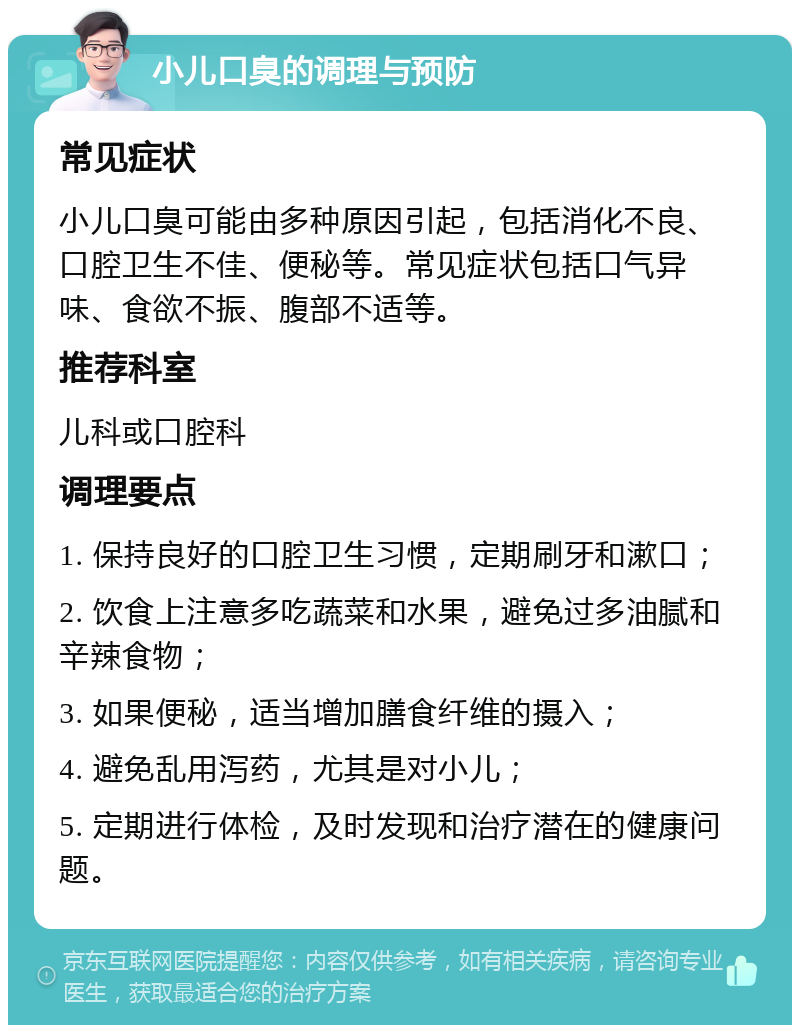 小儿口臭的调理与预防 常见症状 小儿口臭可能由多种原因引起，包括消化不良、口腔卫生不佳、便秘等。常见症状包括口气异味、食欲不振、腹部不适等。 推荐科室 儿科或口腔科 调理要点 1. 保持良好的口腔卫生习惯，定期刷牙和漱口； 2. 饮食上注意多吃蔬菜和水果，避免过多油腻和辛辣食物； 3. 如果便秘，适当增加膳食纤维的摄入； 4. 避免乱用泻药，尤其是对小儿； 5. 定期进行体检，及时发现和治疗潜在的健康问题。