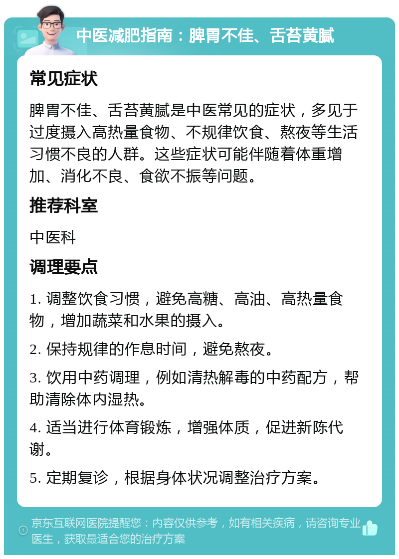 中医减肥指南：脾胃不佳、舌苔黄腻 常见症状 脾胃不佳、舌苔黄腻是中医常见的症状，多见于过度摄入高热量食物、不规律饮食、熬夜等生活习惯不良的人群。这些症状可能伴随着体重增加、消化不良、食欲不振等问题。 推荐科室 中医科 调理要点 1. 调整饮食习惯，避免高糖、高油、高热量食物，增加蔬菜和水果的摄入。 2. 保持规律的作息时间，避免熬夜。 3. 饮用中药调理，例如清热解毒的中药配方，帮助清除体内湿热。 4. 适当进行体育锻炼，增强体质，促进新陈代谢。 5. 定期复诊，根据身体状况调整治疗方案。