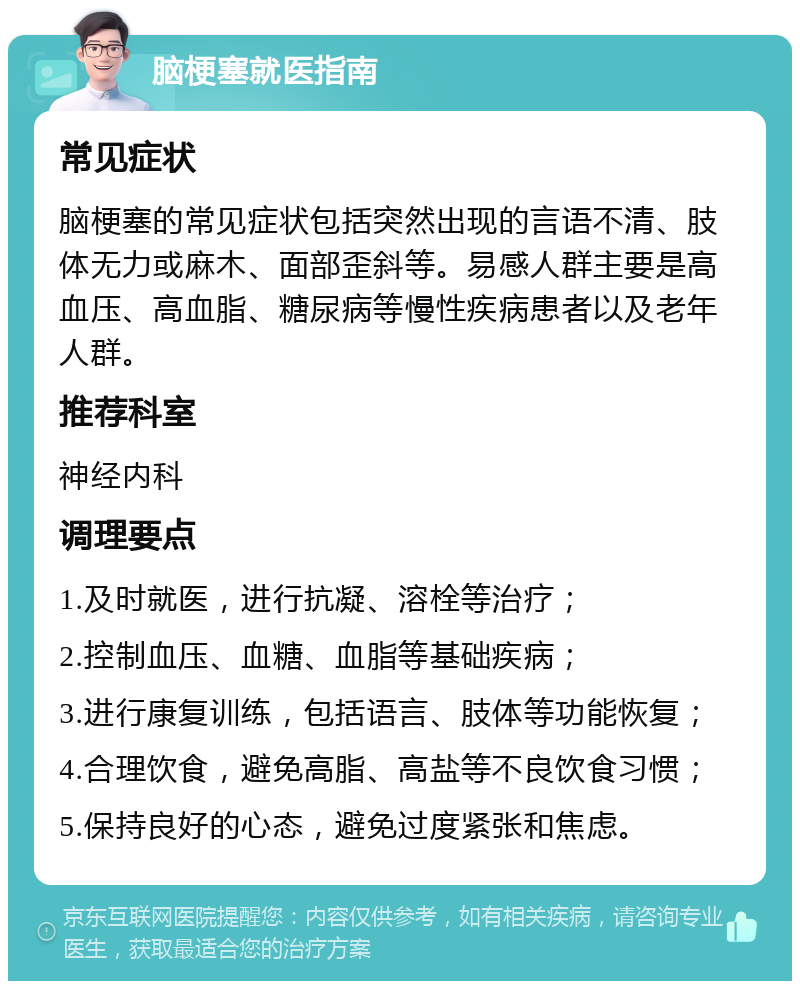 脑梗塞就医指南 常见症状 脑梗塞的常见症状包括突然出现的言语不清、肢体无力或麻木、面部歪斜等。易感人群主要是高血压、高血脂、糖尿病等慢性疾病患者以及老年人群。 推荐科室 神经内科 调理要点 1.及时就医，进行抗凝、溶栓等治疗； 2.控制血压、血糖、血脂等基础疾病； 3.进行康复训练，包括语言、肢体等功能恢复； 4.合理饮食，避免高脂、高盐等不良饮食习惯； 5.保持良好的心态，避免过度紧张和焦虑。