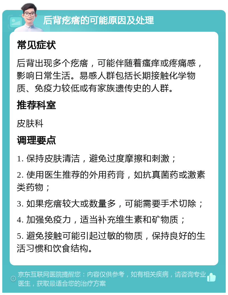 后背疙瘩的可能原因及处理 常见症状 后背出现多个疙瘩，可能伴随着瘙痒或疼痛感，影响日常生活。易感人群包括长期接触化学物质、免疫力较低或有家族遗传史的人群。 推荐科室 皮肤科 调理要点 1. 保持皮肤清洁，避免过度摩擦和刺激； 2. 使用医生推荐的外用药膏，如抗真菌药或激素类药物； 3. 如果疙瘩较大或数量多，可能需要手术切除； 4. 加强免疫力，适当补充维生素和矿物质； 5. 避免接触可能引起过敏的物质，保持良好的生活习惯和饮食结构。