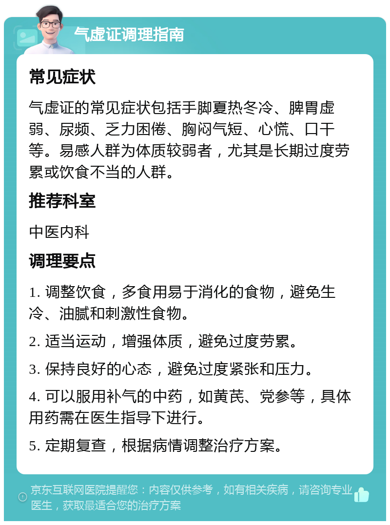 气虚证调理指南 常见症状 气虚证的常见症状包括手脚夏热冬冷、脾胃虚弱、尿频、乏力困倦、胸闷气短、心慌、口干等。易感人群为体质较弱者，尤其是长期过度劳累或饮食不当的人群。 推荐科室 中医内科 调理要点 1. 调整饮食，多食用易于消化的食物，避免生冷、油腻和刺激性食物。 2. 适当运动，增强体质，避免过度劳累。 3. 保持良好的心态，避免过度紧张和压力。 4. 可以服用补气的中药，如黄芪、党参等，具体用药需在医生指导下进行。 5. 定期复查，根据病情调整治疗方案。