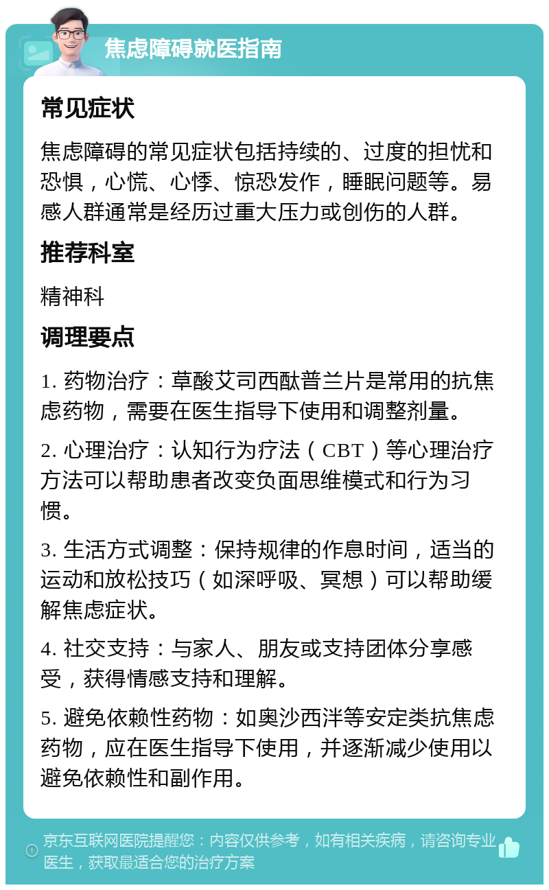 焦虑障碍就医指南 常见症状 焦虑障碍的常见症状包括持续的、过度的担忧和恐惧，心慌、心悸、惊恐发作，睡眠问题等。易感人群通常是经历过重大压力或创伤的人群。 推荐科室 精神科 调理要点 1. 药物治疗：草酸艾司西酞普兰片是常用的抗焦虑药物，需要在医生指导下使用和调整剂量。 2. 心理治疗：认知行为疗法（CBT）等心理治疗方法可以帮助患者改变负面思维模式和行为习惯。 3. 生活方式调整：保持规律的作息时间，适当的运动和放松技巧（如深呼吸、冥想）可以帮助缓解焦虑症状。 4. 社交支持：与家人、朋友或支持团体分享感受，获得情感支持和理解。 5. 避免依赖性药物：如奥沙西泮等安定类抗焦虑药物，应在医生指导下使用，并逐渐减少使用以避免依赖性和副作用。