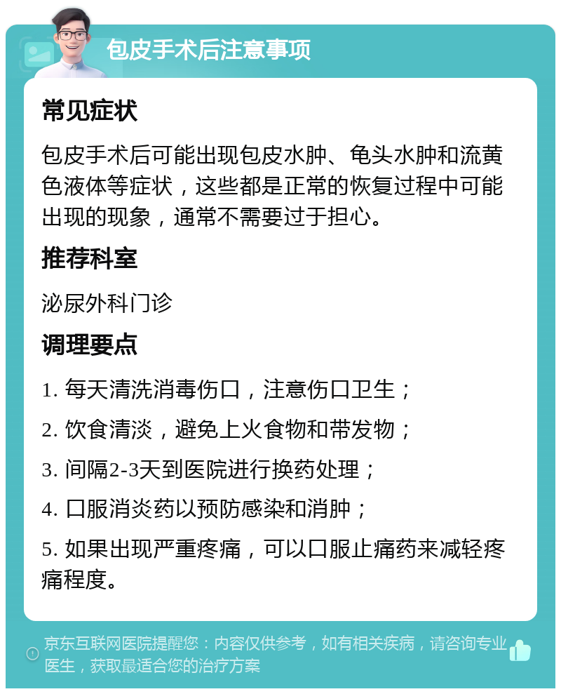 包皮手术后注意事项 常见症状 包皮手术后可能出现包皮水肿、龟头水肿和流黄色液体等症状，这些都是正常的恢复过程中可能出现的现象，通常不需要过于担心。 推荐科室 泌尿外科门诊 调理要点 1. 每天清洗消毒伤口，注意伤口卫生； 2. 饮食清淡，避免上火食物和带发物； 3. 间隔2-3天到医院进行换药处理； 4. 口服消炎药以预防感染和消肿； 5. 如果出现严重疼痛，可以口服止痛药来减轻疼痛程度。