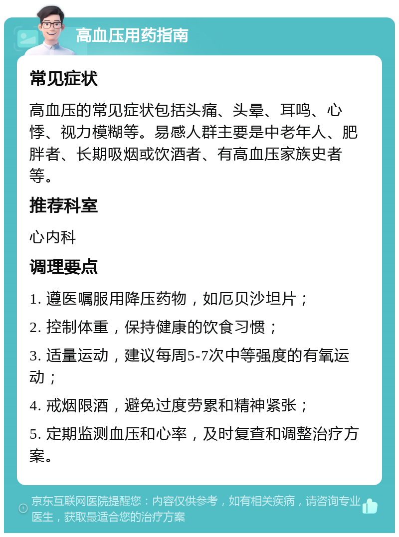 高血压用药指南 常见症状 高血压的常见症状包括头痛、头晕、耳鸣、心悸、视力模糊等。易感人群主要是中老年人、肥胖者、长期吸烟或饮酒者、有高血压家族史者等。 推荐科室 心内科 调理要点 1. 遵医嘱服用降压药物，如厄贝沙坦片； 2. 控制体重，保持健康的饮食习惯； 3. 适量运动，建议每周5-7次中等强度的有氧运动； 4. 戒烟限酒，避免过度劳累和精神紧张； 5. 定期监测血压和心率，及时复查和调整治疗方案。