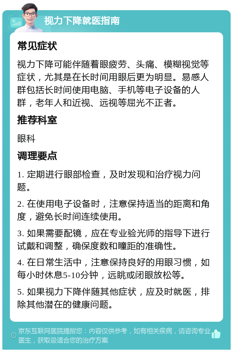 视力下降就医指南 常见症状 视力下降可能伴随着眼疲劳、头痛、模糊视觉等症状，尤其是在长时间用眼后更为明显。易感人群包括长时间使用电脑、手机等电子设备的人群，老年人和近视、远视等屈光不正者。 推荐科室 眼科 调理要点 1. 定期进行眼部检查，及时发现和治疗视力问题。 2. 在使用电子设备时，注意保持适当的距离和角度，避免长时间连续使用。 3. 如果需要配镜，应在专业验光师的指导下进行试戴和调整，确保度数和瞳距的准确性。 4. 在日常生活中，注意保持良好的用眼习惯，如每小时休息5-10分钟，远眺或闭眼放松等。 5. 如果视力下降伴随其他症状，应及时就医，排除其他潜在的健康问题。