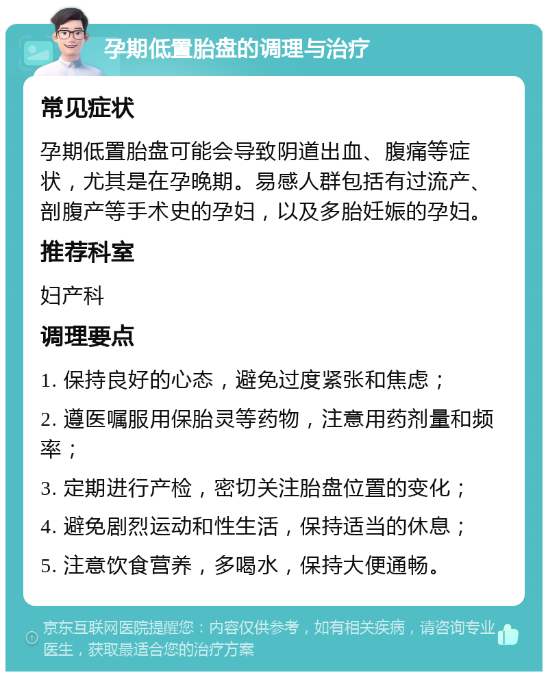 孕期低置胎盘的调理与治疗 常见症状 孕期低置胎盘可能会导致阴道出血、腹痛等症状，尤其是在孕晚期。易感人群包括有过流产、剖腹产等手术史的孕妇，以及多胎妊娠的孕妇。 推荐科室 妇产科 调理要点 1. 保持良好的心态，避免过度紧张和焦虑； 2. 遵医嘱服用保胎灵等药物，注意用药剂量和频率； 3. 定期进行产检，密切关注胎盘位置的变化； 4. 避免剧烈运动和性生活，保持适当的休息； 5. 注意饮食营养，多喝水，保持大便通畅。