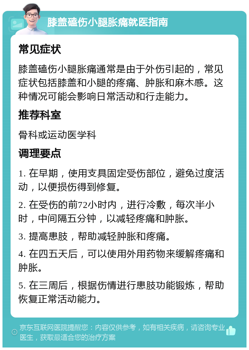 膝盖磕伤小腿胀痛就医指南 常见症状 膝盖磕伤小腿胀痛通常是由于外伤引起的，常见症状包括膝盖和小腿的疼痛、肿胀和麻木感。这种情况可能会影响日常活动和行走能力。 推荐科室 骨科或运动医学科 调理要点 1. 在早期，使用支具固定受伤部位，避免过度活动，以便损伤得到修复。 2. 在受伤的前72小时内，进行冷敷，每次半小时，中间隔五分钟，以减轻疼痛和肿胀。 3. 提高患肢，帮助减轻肿胀和疼痛。 4. 在四五天后，可以使用外用药物来缓解疼痛和肿胀。 5. 在三周后，根据伤情进行患肢功能锻炼，帮助恢复正常活动能力。