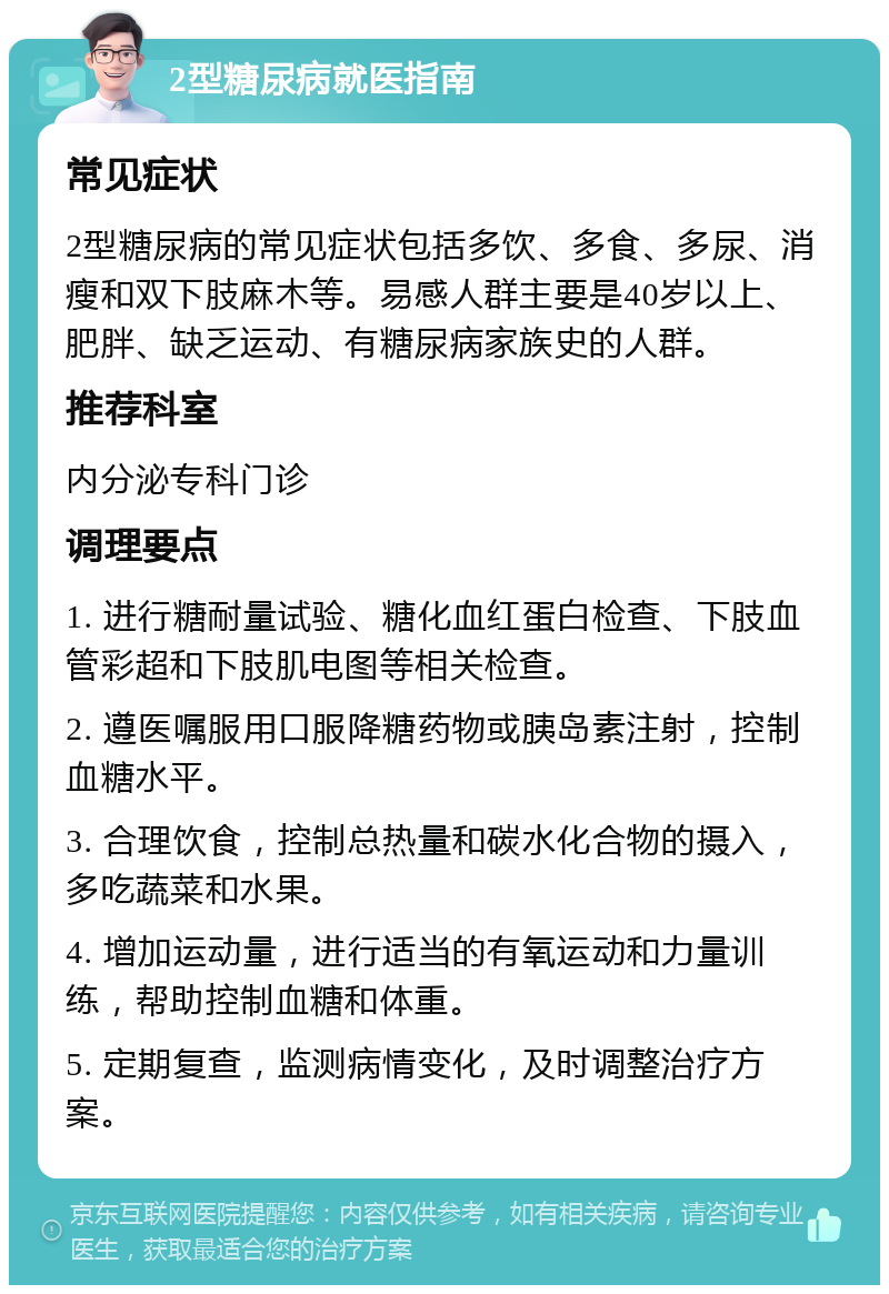 2型糖尿病就医指南 常见症状 2型糖尿病的常见症状包括多饮、多食、多尿、消瘦和双下肢麻木等。易感人群主要是40岁以上、肥胖、缺乏运动、有糖尿病家族史的人群。 推荐科室 内分泌专科门诊 调理要点 1. 进行糖耐量试验、糖化血红蛋白检查、下肢血管彩超和下肢肌电图等相关检查。 2. 遵医嘱服用口服降糖药物或胰岛素注射，控制血糖水平。 3. 合理饮食，控制总热量和碳水化合物的摄入，多吃蔬菜和水果。 4. 增加运动量，进行适当的有氧运动和力量训练，帮助控制血糖和体重。 5. 定期复查，监测病情变化，及时调整治疗方案。