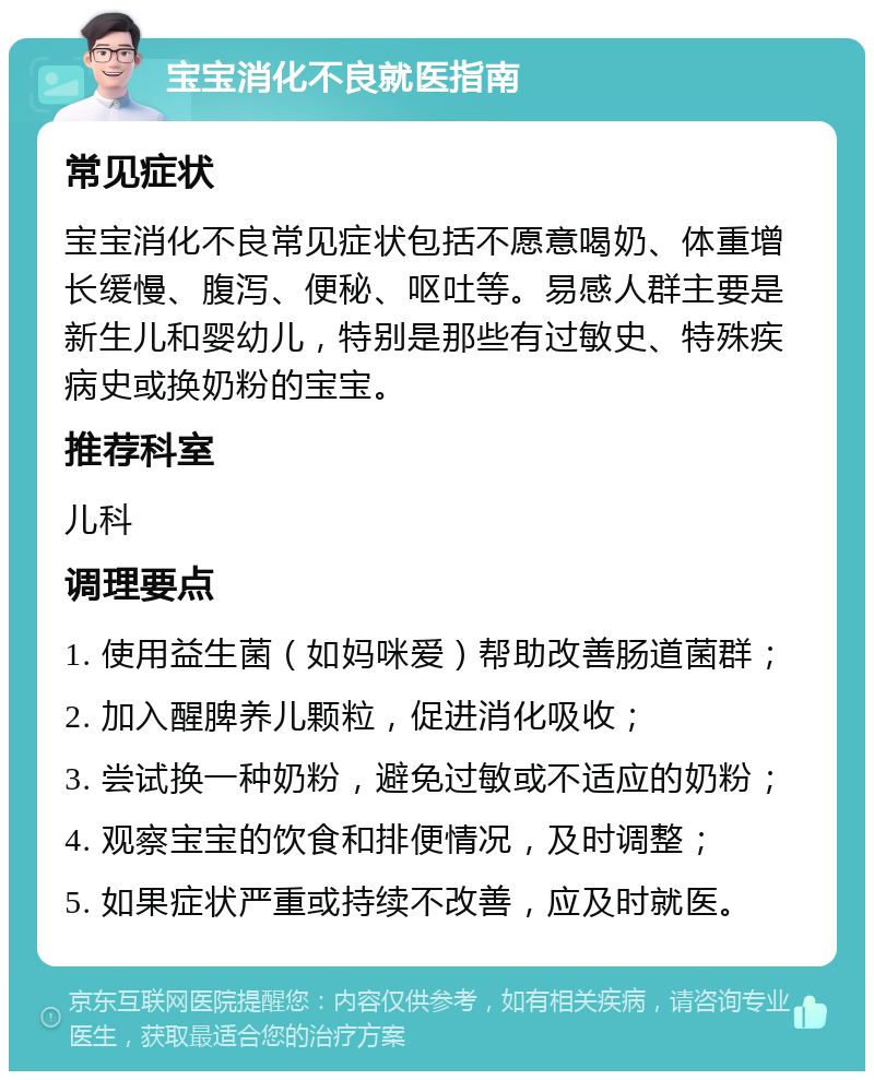 宝宝消化不良就医指南 常见症状 宝宝消化不良常见症状包括不愿意喝奶、体重增长缓慢、腹泻、便秘、呕吐等。易感人群主要是新生儿和婴幼儿，特别是那些有过敏史、特殊疾病史或换奶粉的宝宝。 推荐科室 儿科 调理要点 1. 使用益生菌（如妈咪爱）帮助改善肠道菌群； 2. 加入醒脾养儿颗粒，促进消化吸收； 3. 尝试换一种奶粉，避免过敏或不适应的奶粉； 4. 观察宝宝的饮食和排便情况，及时调整； 5. 如果症状严重或持续不改善，应及时就医。