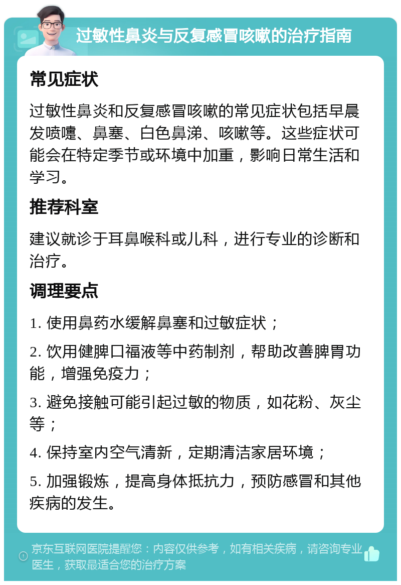 过敏性鼻炎与反复感冒咳嗽的治疗指南 常见症状 过敏性鼻炎和反复感冒咳嗽的常见症状包括早晨发喷嚏、鼻塞、白色鼻涕、咳嗽等。这些症状可能会在特定季节或环境中加重，影响日常生活和学习。 推荐科室 建议就诊于耳鼻喉科或儿科，进行专业的诊断和治疗。 调理要点 1. 使用鼻药水缓解鼻塞和过敏症状； 2. 饮用健脾口福液等中药制剂，帮助改善脾胃功能，增强免疫力； 3. 避免接触可能引起过敏的物质，如花粉、灰尘等； 4. 保持室内空气清新，定期清洁家居环境； 5. 加强锻炼，提高身体抵抗力，预防感冒和其他疾病的发生。