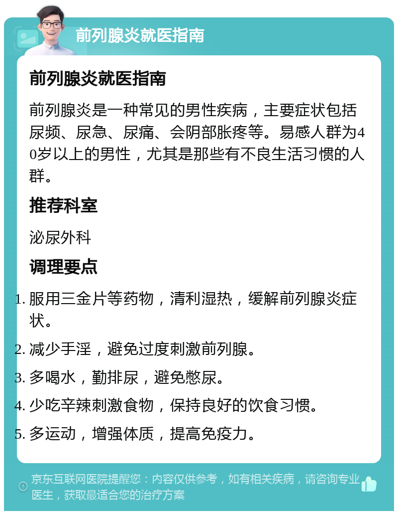 前列腺炎就医指南 前列腺炎就医指南 前列腺炎是一种常见的男性疾病，主要症状包括尿频、尿急、尿痛、会阴部胀疼等。易感人群为40岁以上的男性，尤其是那些有不良生活习惯的人群。 推荐科室 泌尿外科 调理要点 服用三金片等药物，清利湿热，缓解前列腺炎症状。 减少手淫，避免过度刺激前列腺。 多喝水，勤排尿，避免憋尿。 少吃辛辣刺激食物，保持良好的饮食习惯。 多运动，增强体质，提高免疫力。