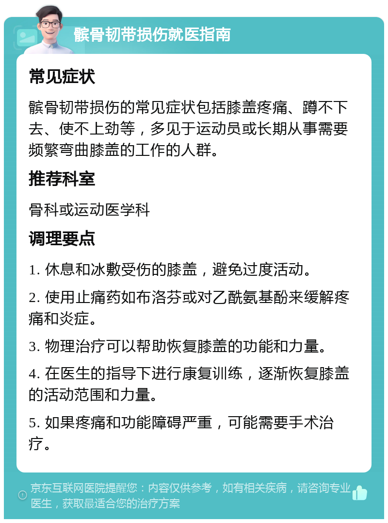 髌骨韧带损伤就医指南 常见症状 髌骨韧带损伤的常见症状包括膝盖疼痛、蹲不下去、使不上劲等，多见于运动员或长期从事需要频繁弯曲膝盖的工作的人群。 推荐科室 骨科或运动医学科 调理要点 1. 休息和冰敷受伤的膝盖，避免过度活动。 2. 使用止痛药如布洛芬或对乙酰氨基酚来缓解疼痛和炎症。 3. 物理治疗可以帮助恢复膝盖的功能和力量。 4. 在医生的指导下进行康复训练，逐渐恢复膝盖的活动范围和力量。 5. 如果疼痛和功能障碍严重，可能需要手术治疗。