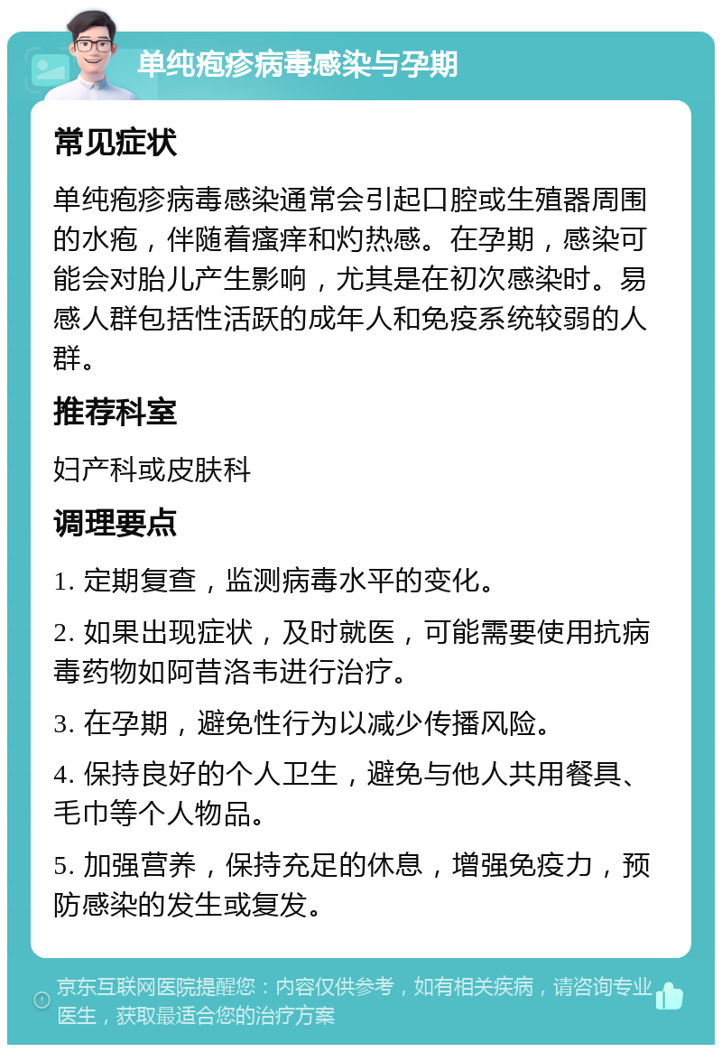 单纯疱疹病毒感染与孕期 常见症状 单纯疱疹病毒感染通常会引起口腔或生殖器周围的水疱，伴随着瘙痒和灼热感。在孕期，感染可能会对胎儿产生影响，尤其是在初次感染时。易感人群包括性活跃的成年人和免疫系统较弱的人群。 推荐科室 妇产科或皮肤科 调理要点 1. 定期复查，监测病毒水平的变化。 2. 如果出现症状，及时就医，可能需要使用抗病毒药物如阿昔洛韦进行治疗。 3. 在孕期，避免性行为以减少传播风险。 4. 保持良好的个人卫生，避免与他人共用餐具、毛巾等个人物品。 5. 加强营养，保持充足的休息，增强免疫力，预防感染的发生或复发。