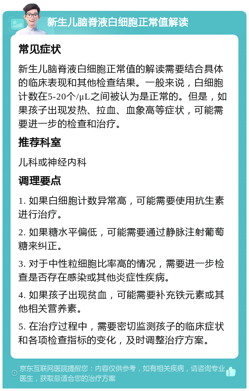 新生儿脑脊液白细胞正常值解读 常见症状 新生儿脑脊液白细胞正常值的解读需要结合具体的临床表现和其他检查结果。一般来说，白细胞计数在5-20个/μL之间被认为是正常的。但是，如果孩子出现发热、拉血、血象高等症状，可能需要进一步的检查和治疗。 推荐科室 儿科或神经内科 调理要点 1. 如果白细胞计数异常高，可能需要使用抗生素进行治疗。 2. 如果糖水平偏低，可能需要通过静脉注射葡萄糖来纠正。 3. 对于中性粒细胞比率高的情况，需要进一步检查是否存在感染或其他炎症性疾病。 4. 如果孩子出现贫血，可能需要补充铁元素或其他相关营养素。 5. 在治疗过程中，需要密切监测孩子的临床症状和各项检查指标的变化，及时调整治疗方案。