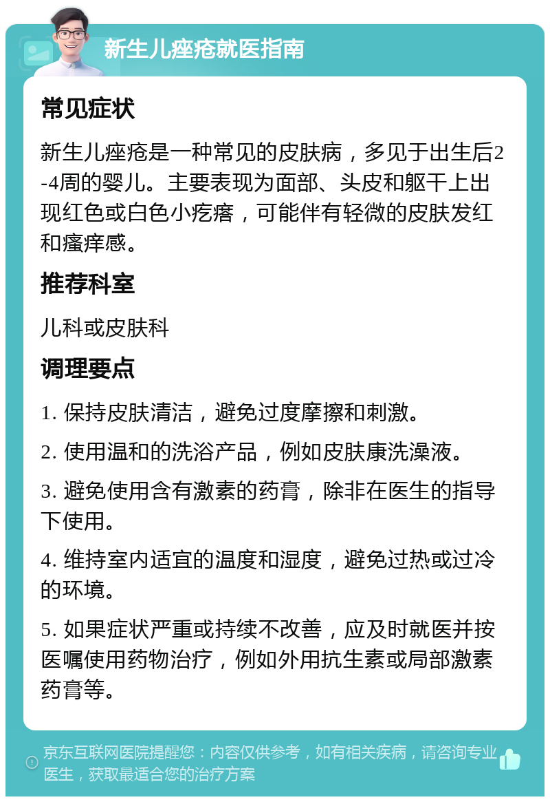 新生儿痤疮就医指南 常见症状 新生儿痤疮是一种常见的皮肤病，多见于出生后2-4周的婴儿。主要表现为面部、头皮和躯干上出现红色或白色小疙瘩，可能伴有轻微的皮肤发红和瘙痒感。 推荐科室 儿科或皮肤科 调理要点 1. 保持皮肤清洁，避免过度摩擦和刺激。 2. 使用温和的洗浴产品，例如皮肤康洗澡液。 3. 避免使用含有激素的药膏，除非在医生的指导下使用。 4. 维持室内适宜的温度和湿度，避免过热或过冷的环境。 5. 如果症状严重或持续不改善，应及时就医并按医嘱使用药物治疗，例如外用抗生素或局部激素药膏等。