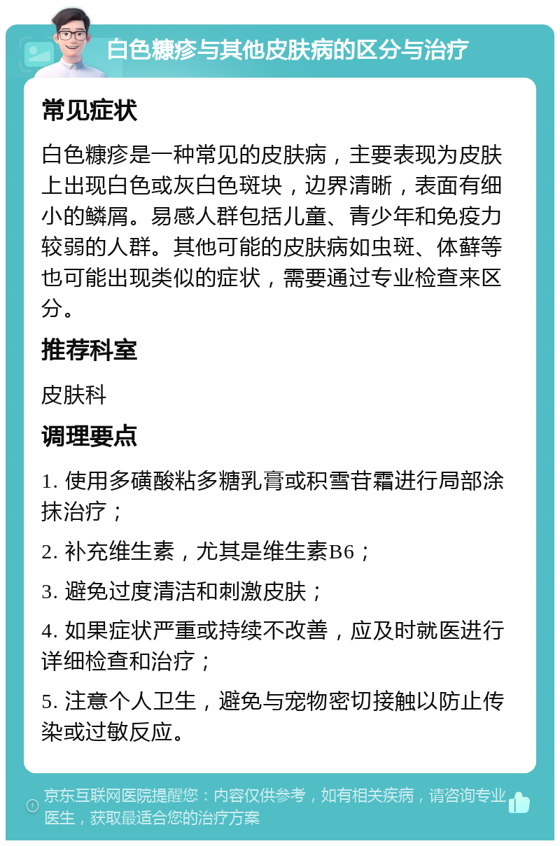 白色糠疹与其他皮肤病的区分与治疗 常见症状 白色糠疹是一种常见的皮肤病，主要表现为皮肤上出现白色或灰白色斑块，边界清晰，表面有细小的鳞屑。易感人群包括儿童、青少年和免疫力较弱的人群。其他可能的皮肤病如虫斑、体藓等也可能出现类似的症状，需要通过专业检查来区分。 推荐科室 皮肤科 调理要点 1. 使用多磺酸粘多糖乳膏或积雪苷霜进行局部涂抹治疗； 2. 补充维生素，尤其是维生素B6； 3. 避免过度清洁和刺激皮肤； 4. 如果症状严重或持续不改善，应及时就医进行详细检查和治疗； 5. 注意个人卫生，避免与宠物密切接触以防止传染或过敏反应。