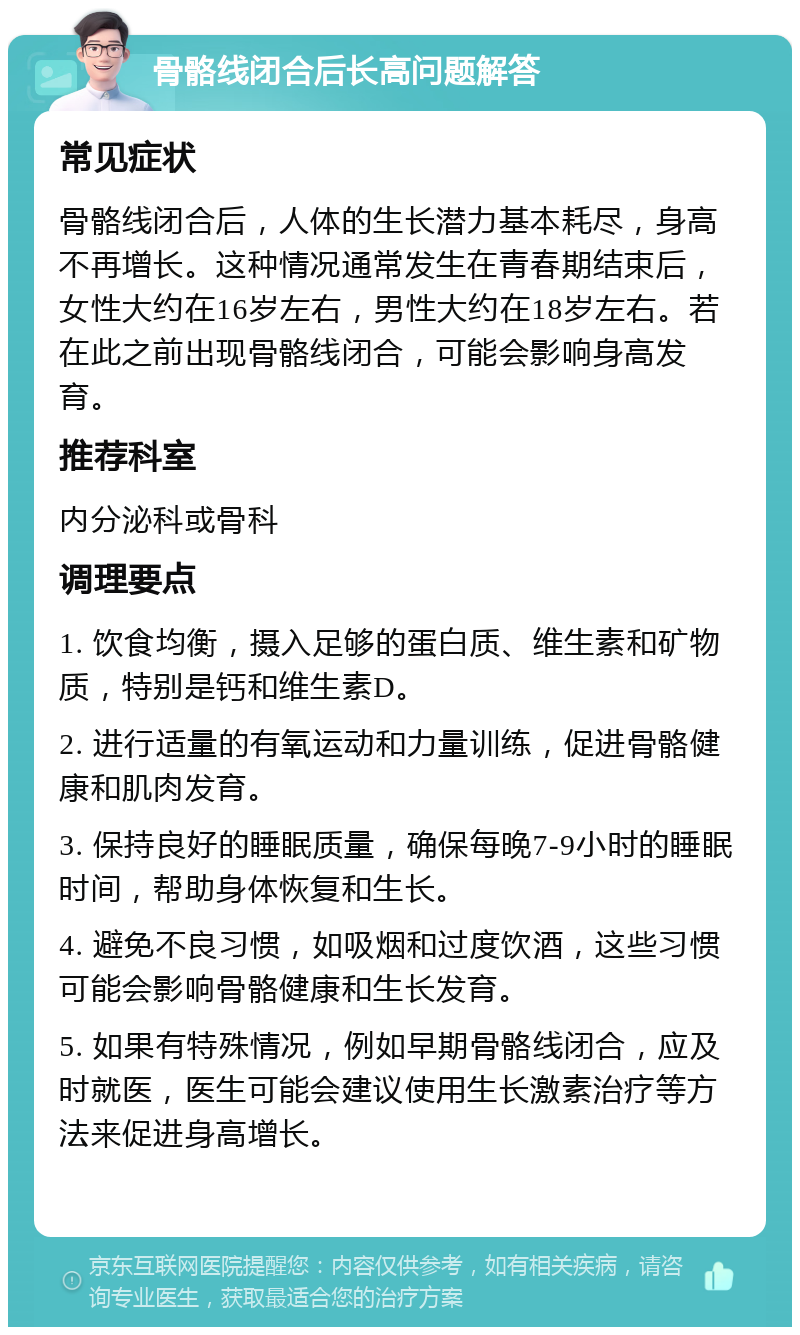 骨骼线闭合后长高问题解答 常见症状 骨骼线闭合后，人体的生长潜力基本耗尽，身高不再增长。这种情况通常发生在青春期结束后，女性大约在16岁左右，男性大约在18岁左右。若在此之前出现骨骼线闭合，可能会影响身高发育。 推荐科室 内分泌科或骨科 调理要点 1. 饮食均衡，摄入足够的蛋白质、维生素和矿物质，特别是钙和维生素D。 2. 进行适量的有氧运动和力量训练，促进骨骼健康和肌肉发育。 3. 保持良好的睡眠质量，确保每晚7-9小时的睡眠时间，帮助身体恢复和生长。 4. 避免不良习惯，如吸烟和过度饮酒，这些习惯可能会影响骨骼健康和生长发育。 5. 如果有特殊情况，例如早期骨骼线闭合，应及时就医，医生可能会建议使用生长激素治疗等方法来促进身高增长。