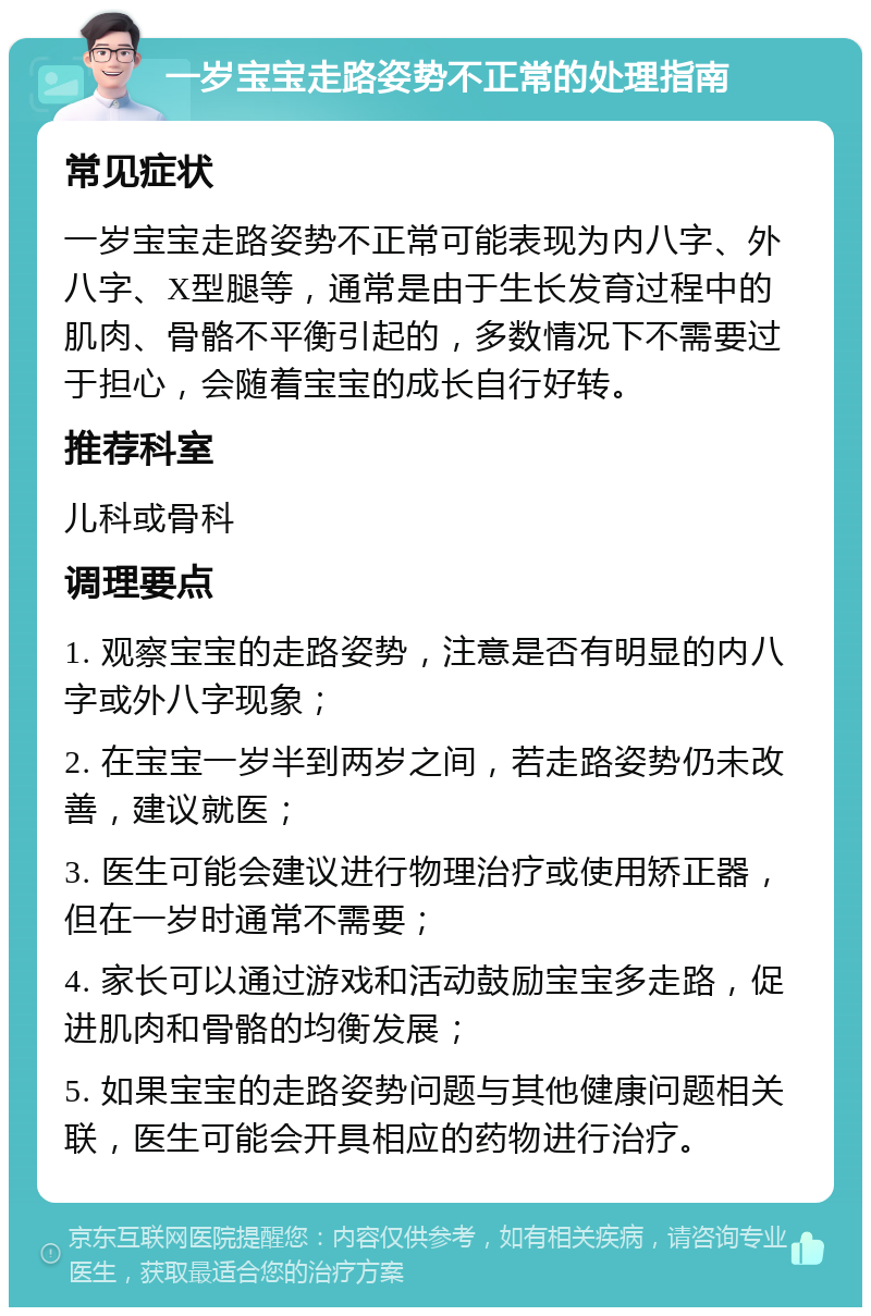 一岁宝宝走路姿势不正常的处理指南 常见症状 一岁宝宝走路姿势不正常可能表现为内八字、外八字、X型腿等，通常是由于生长发育过程中的肌肉、骨骼不平衡引起的，多数情况下不需要过于担心，会随着宝宝的成长自行好转。 推荐科室 儿科或骨科 调理要点 1. 观察宝宝的走路姿势，注意是否有明显的内八字或外八字现象； 2. 在宝宝一岁半到两岁之间，若走路姿势仍未改善，建议就医； 3. 医生可能会建议进行物理治疗或使用矫正器，但在一岁时通常不需要； 4. 家长可以通过游戏和活动鼓励宝宝多走路，促进肌肉和骨骼的均衡发展； 5. 如果宝宝的走路姿势问题与其他健康问题相关联，医生可能会开具相应的药物进行治疗。