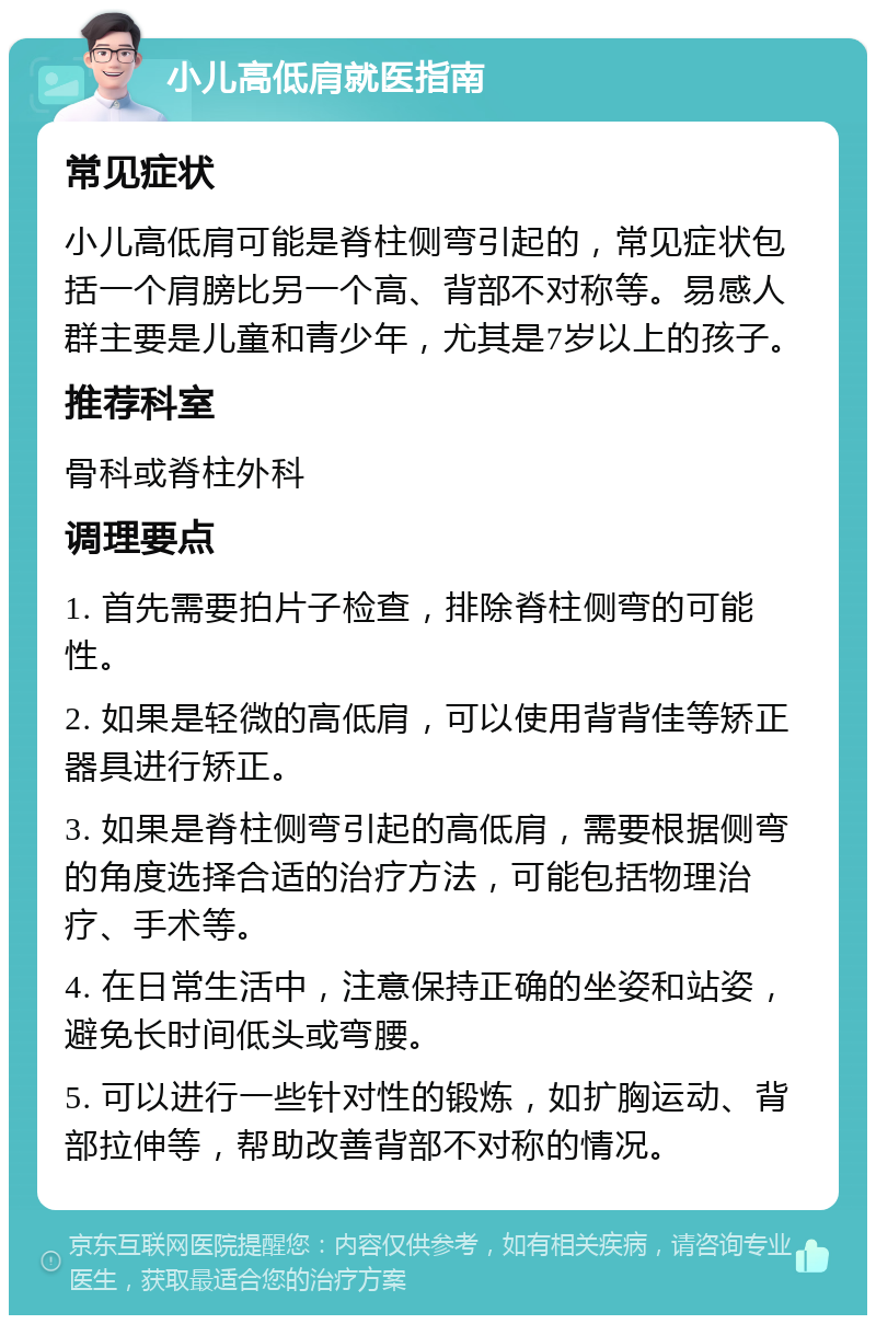 小儿高低肩就医指南 常见症状 小儿高低肩可能是脊柱侧弯引起的，常见症状包括一个肩膀比另一个高、背部不对称等。易感人群主要是儿童和青少年，尤其是7岁以上的孩子。 推荐科室 骨科或脊柱外科 调理要点 1. 首先需要拍片子检查，排除脊柱侧弯的可能性。 2. 如果是轻微的高低肩，可以使用背背佳等矫正器具进行矫正。 3. 如果是脊柱侧弯引起的高低肩，需要根据侧弯的角度选择合适的治疗方法，可能包括物理治疗、手术等。 4. 在日常生活中，注意保持正确的坐姿和站姿，避免长时间低头或弯腰。 5. 可以进行一些针对性的锻炼，如扩胸运动、背部拉伸等，帮助改善背部不对称的情况。