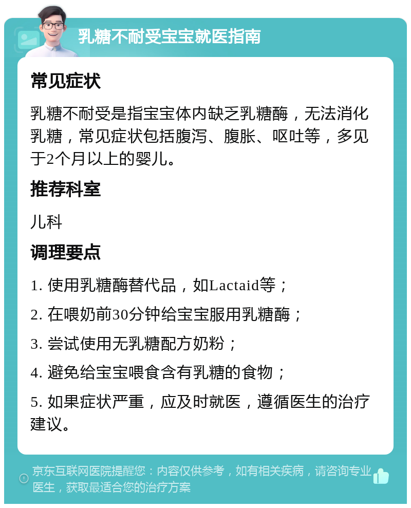 乳糖不耐受宝宝就医指南 常见症状 乳糖不耐受是指宝宝体内缺乏乳糖酶，无法消化乳糖，常见症状包括腹泻、腹胀、呕吐等，多见于2个月以上的婴儿。 推荐科室 儿科 调理要点 1. 使用乳糖酶替代品，如Lactaid等； 2. 在喂奶前30分钟给宝宝服用乳糖酶； 3. 尝试使用无乳糖配方奶粉； 4. 避免给宝宝喂食含有乳糖的食物； 5. 如果症状严重，应及时就医，遵循医生的治疗建议。