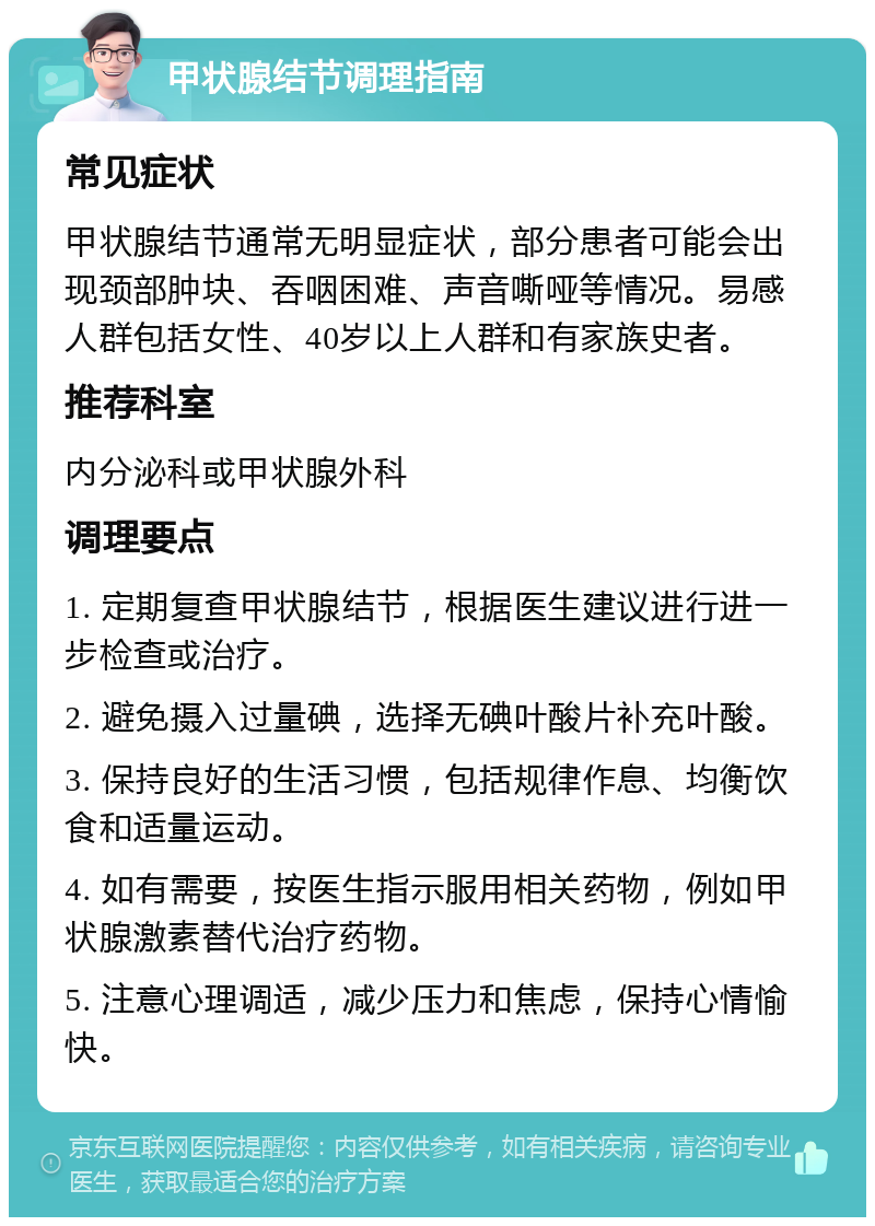 甲状腺结节调理指南 常见症状 甲状腺结节通常无明显症状，部分患者可能会出现颈部肿块、吞咽困难、声音嘶哑等情况。易感人群包括女性、40岁以上人群和有家族史者。 推荐科室 内分泌科或甲状腺外科 调理要点 1. 定期复查甲状腺结节，根据医生建议进行进一步检查或治疗。 2. 避免摄入过量碘，选择无碘叶酸片补充叶酸。 3. 保持良好的生活习惯，包括规律作息、均衡饮食和适量运动。 4. 如有需要，按医生指示服用相关药物，例如甲状腺激素替代治疗药物。 5. 注意心理调适，减少压力和焦虑，保持心情愉快。