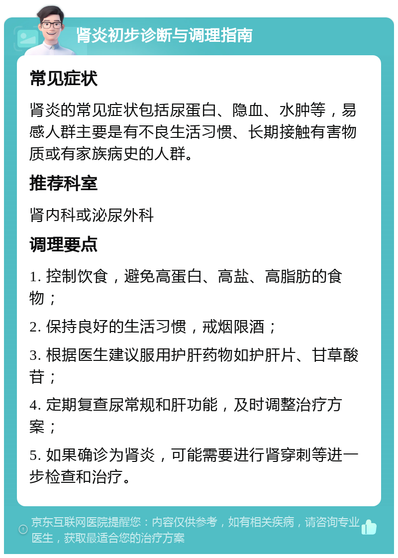 肾炎初步诊断与调理指南 常见症状 肾炎的常见症状包括尿蛋白、隐血、水肿等，易感人群主要是有不良生活习惯、长期接触有害物质或有家族病史的人群。 推荐科室 肾内科或泌尿外科 调理要点 1. 控制饮食，避免高蛋白、高盐、高脂肪的食物； 2. 保持良好的生活习惯，戒烟限酒； 3. 根据医生建议服用护肝药物如护肝片、甘草酸苷； 4. 定期复查尿常规和肝功能，及时调整治疗方案； 5. 如果确诊为肾炎，可能需要进行肾穿刺等进一步检查和治疗。