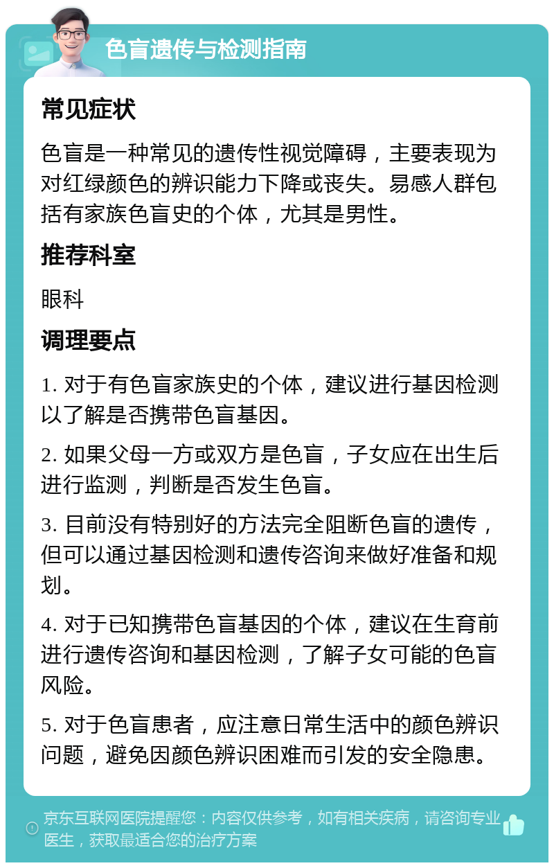 色盲遗传与检测指南 常见症状 色盲是一种常见的遗传性视觉障碍，主要表现为对红绿颜色的辨识能力下降或丧失。易感人群包括有家族色盲史的个体，尤其是男性。 推荐科室 眼科 调理要点 1. 对于有色盲家族史的个体，建议进行基因检测以了解是否携带色盲基因。 2. 如果父母一方或双方是色盲，子女应在出生后进行监测，判断是否发生色盲。 3. 目前没有特别好的方法完全阻断色盲的遗传，但可以通过基因检测和遗传咨询来做好准备和规划。 4. 对于已知携带色盲基因的个体，建议在生育前进行遗传咨询和基因检测，了解子女可能的色盲风险。 5. 对于色盲患者，应注意日常生活中的颜色辨识问题，避免因颜色辨识困难而引发的安全隐患。