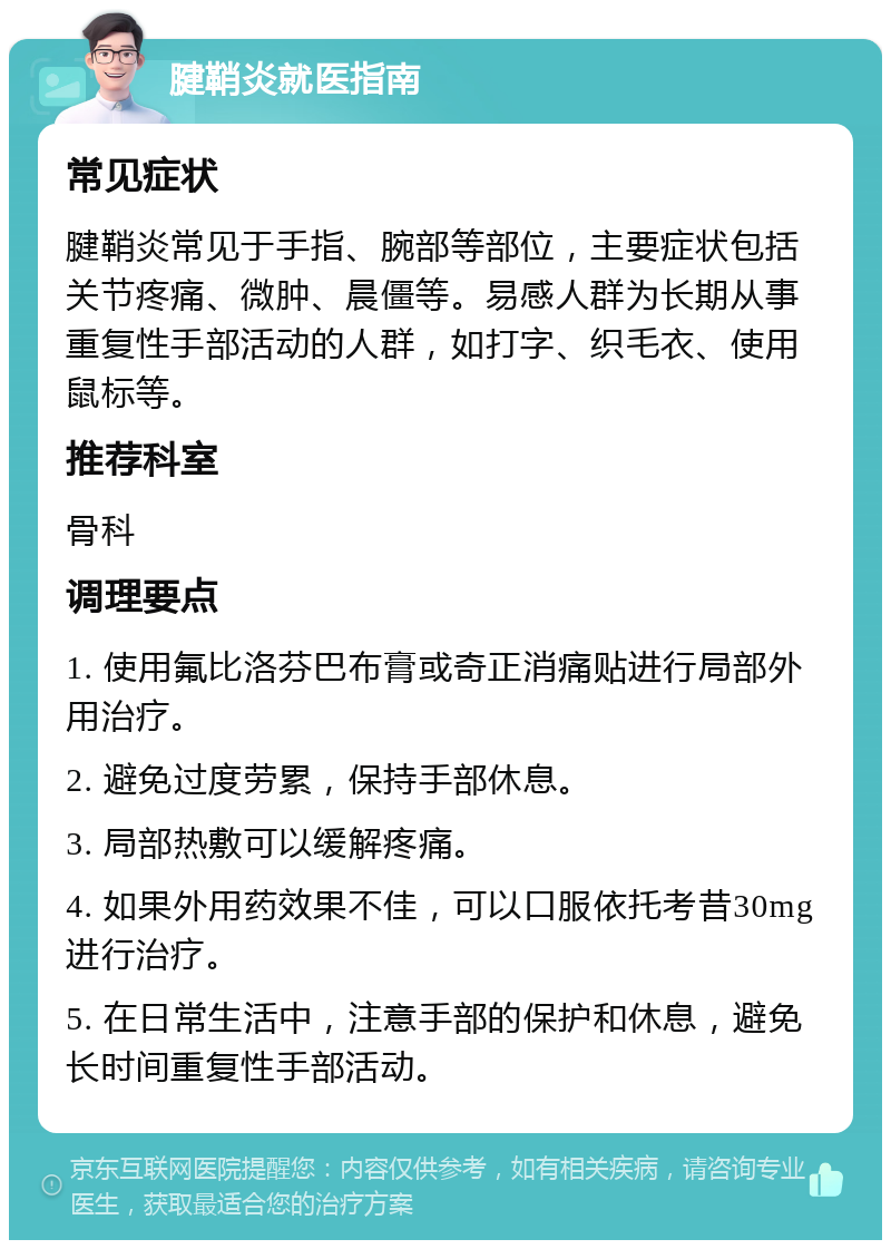 腱鞘炎就医指南 常见症状 腱鞘炎常见于手指、腕部等部位，主要症状包括关节疼痛、微肿、晨僵等。易感人群为长期从事重复性手部活动的人群，如打字、织毛衣、使用鼠标等。 推荐科室 骨科 调理要点 1. 使用氟比洛芬巴布膏或奇正消痛贴进行局部外用治疗。 2. 避免过度劳累，保持手部休息。 3. 局部热敷可以缓解疼痛。 4. 如果外用药效果不佳，可以口服依托考昔30mg进行治疗。 5. 在日常生活中，注意手部的保护和休息，避免长时间重复性手部活动。