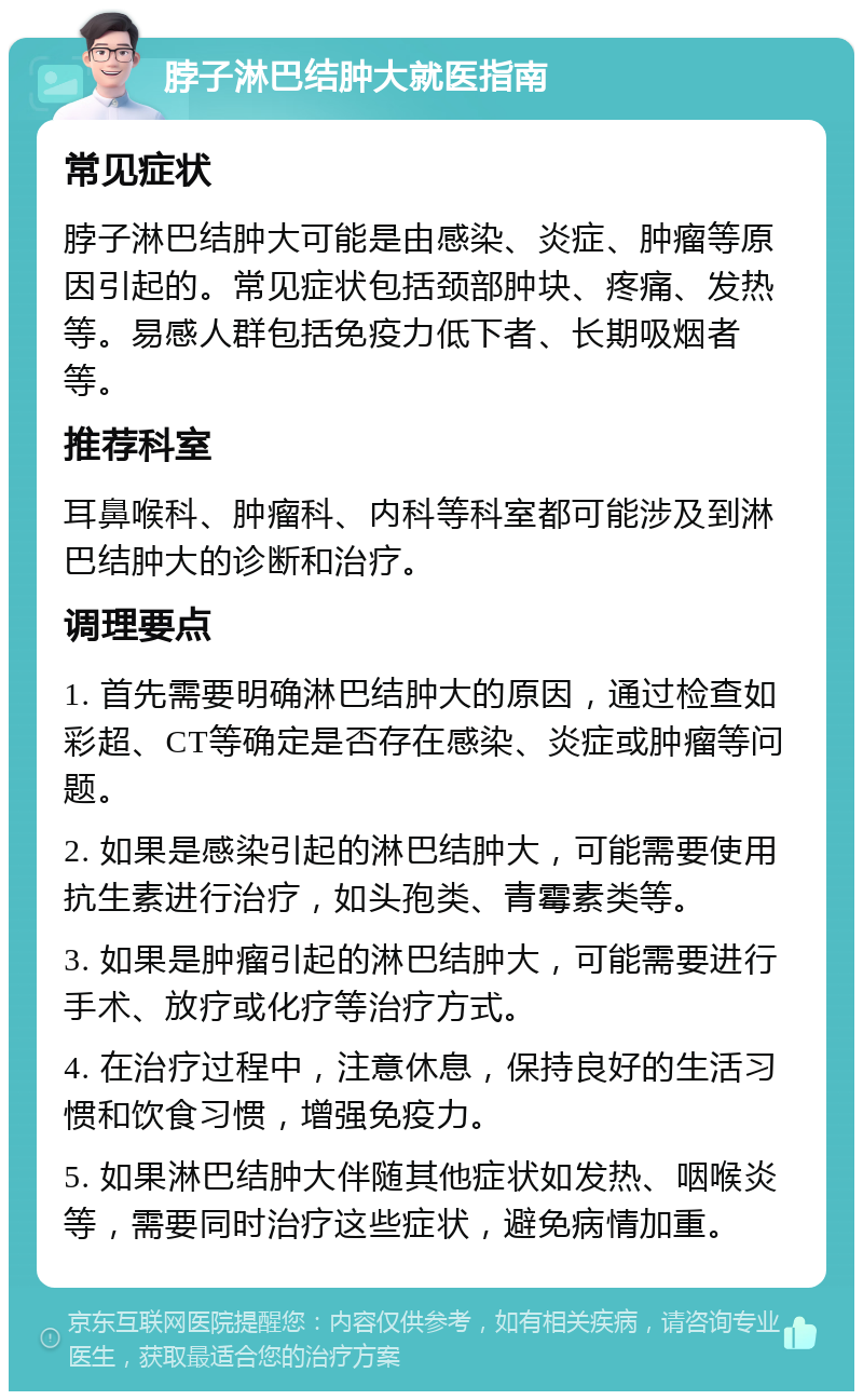 脖子淋巴结肿大就医指南 常见症状 脖子淋巴结肿大可能是由感染、炎症、肿瘤等原因引起的。常见症状包括颈部肿块、疼痛、发热等。易感人群包括免疫力低下者、长期吸烟者等。 推荐科室 耳鼻喉科、肿瘤科、内科等科室都可能涉及到淋巴结肿大的诊断和治疗。 调理要点 1. 首先需要明确淋巴结肿大的原因，通过检查如彩超、CT等确定是否存在感染、炎症或肿瘤等问题。 2. 如果是感染引起的淋巴结肿大，可能需要使用抗生素进行治疗，如头孢类、青霉素类等。 3. 如果是肿瘤引起的淋巴结肿大，可能需要进行手术、放疗或化疗等治疗方式。 4. 在治疗过程中，注意休息，保持良好的生活习惯和饮食习惯，增强免疫力。 5. 如果淋巴结肿大伴随其他症状如发热、咽喉炎等，需要同时治疗这些症状，避免病情加重。