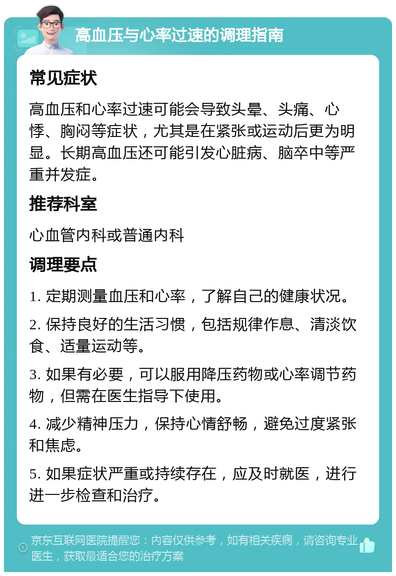 高血压与心率过速的调理指南 常见症状 高血压和心率过速可能会导致头晕、头痛、心悸、胸闷等症状，尤其是在紧张或运动后更为明显。长期高血压还可能引发心脏病、脑卒中等严重并发症。 推荐科室 心血管内科或普通内科 调理要点 1. 定期测量血压和心率，了解自己的健康状况。 2. 保持良好的生活习惯，包括规律作息、清淡饮食、适量运动等。 3. 如果有必要，可以服用降压药物或心率调节药物，但需在医生指导下使用。 4. 减少精神压力，保持心情舒畅，避免过度紧张和焦虑。 5. 如果症状严重或持续存在，应及时就医，进行进一步检查和治疗。