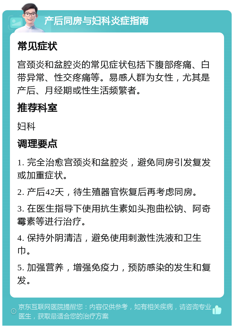 产后同房与妇科炎症指南 常见症状 宫颈炎和盆腔炎的常见症状包括下腹部疼痛、白带异常、性交疼痛等。易感人群为女性，尤其是产后、月经期或性生活频繁者。 推荐科室 妇科 调理要点 1. 完全治愈宫颈炎和盆腔炎，避免同房引发复发或加重症状。 2. 产后42天，待生殖器官恢复后再考虑同房。 3. 在医生指导下使用抗生素如头孢曲松钠、阿奇霉素等进行治疗。 4. 保持外阴清洁，避免使用刺激性洗液和卫生巾。 5. 加强营养，增强免疫力，预防感染的发生和复发。