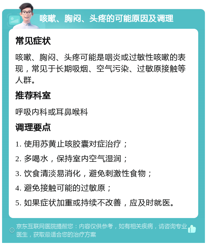 咳嗽、胸闷、头疼的可能原因及调理 常见症状 咳嗽、胸闷、头疼可能是咽炎或过敏性咳嗽的表现，常见于长期吸烟、空气污染、过敏原接触等人群。 推荐科室 呼吸内科或耳鼻喉科 调理要点 1. 使用苏黄止咳胶囊对症治疗； 2. 多喝水，保持室内空气湿润； 3. 饮食清淡易消化，避免刺激性食物； 4. 避免接触可能的过敏原； 5. 如果症状加重或持续不改善，应及时就医。